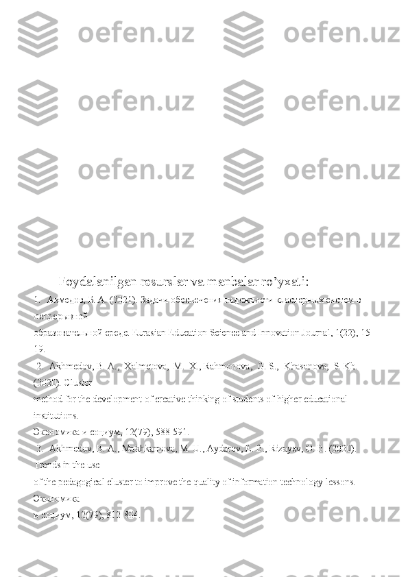 Foydalanilgan resurslar va manbalar ro’yxati:
1.   Ахмедов,  Б.  А. (2021). Задачи обеспечения надежности кластерных систем в 
непрерывной 
образовательной   среде . Eurasian Education Science and Innovation Journal, 1(22), 15-
19.  
 2.   Akhmedov,  B.  A.,  Xalmetova,  M.  X., Rahmonova,  G. S.,  Khasanova,  S. Kh.  
(2020). Cluster 
method for the development of creative thinking of students of higher educational 
institutions. 
Экономика   и   социум ,  12 (79), 58-591. 
 3.   Akhmedov,  B.  A., Makhkamova, M. U., Aydarov, E. B., Rizayev, O. B. (2020). 
Trends in the use 
of the pedagogical cluster to improve the quality of information technology lessons. 
Экономика  
и   социум , 12(79), 802-804.  