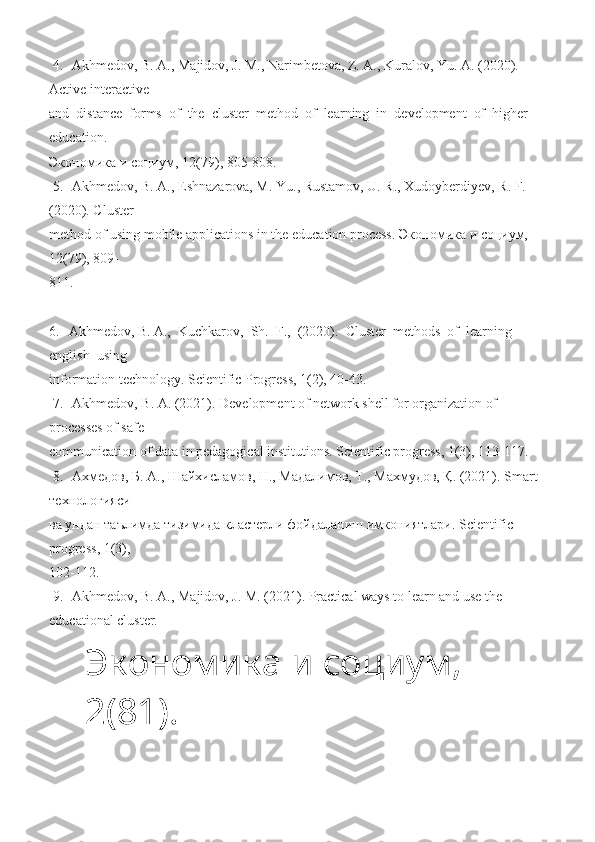  4.   Akhmedov,  B.  A., Majidov, J. M., Narimbetova, Z. A., Kuralov, Yu. A. (2020). 
Active interactive 
and  distance  forms  of  the  cluster  method  of  learning  in  development  of  higher  
education. 
Экономика   и   социум ,  12 (79), 805-808. 
 5.   Akhmedov,  B.  A., Eshnazarova, M. Yu., Rustamov, U. R., Xudoyberdiyev, R. F. 
(2020). Cluster 
method of using mobile applications in the education process.  Экономика и социум, 
12(79), 809-
811.   
 
6.   Akhmedov,  B.  A.,  Kuchkarov,  Sh.  F.,  (2020).  Cluster  methods  of  learning  
english  using 
information technology. Scientific Progress, 1(2), 40-43.  
 7.   Akhmedov, B. A. (2021). Development of network shell for organization of 
processes of safe 
communication of data in pedagogical institutions. Scientific progress, 1(3), 113-117.  
  8.   Ахмедов, Б. А., Шайхисламов, Н., Мадалимов, Т., Махмудов, Қ. (2021).  Smart  
технологияси 
ва ундан таълимда тизимида кластерли фойдаланиш имкониятлари.  Scientific  
progress , 1(3), 
102-112.  
 9.   Akhmedov,  B.  A., Majidov, J. M. (2021). Practical ways to learn and use the 
educational cluster. 
Экономика и социум, 
2 (81). 