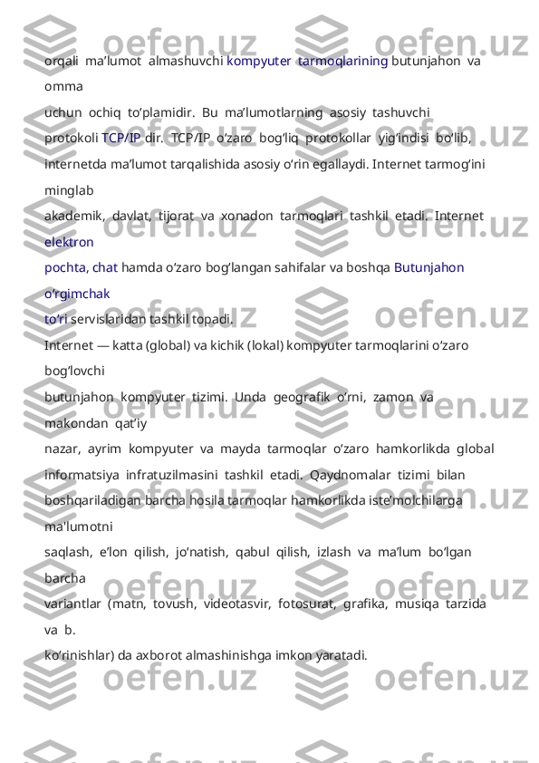 orqali  maʼlumot  almashuvchi   kompyuter  tarmoqlarining  butunjahon  va  
omma 
uchun  ochiq  toʻplamidir.  Bu  maʼlumotlarning  asosiy  tashuvch i 
protokoli  TCP/IP   dir.  TCP/IP  oʻzaro  bogʻliq  protokollar  yigʻindisi  boʻlib, 
internetda maʼlumot tarqalishida asosiy oʻrin egallaydi. Internet tarmogʻini 
minglab 
akademik,  davlat,  tijorat  va  xonadon  tarmoqlari  tashkil  etadi.  Internet 
elektron 
pochta ,  chat   hamda oʻzaro bogʻlangan sahifalar va boshqa   Butunjahon 
oʻrgimchak 
toʻri  servislaridan tashkil topadi. 
Internet  —   katta (global) va kichik (lokal) kompyuter tarmoqlarini oʻzaro 
bogʻlovch i 
butunjahon  kompyuter  tizimi.  Unda  geografik  oʻrni,  zamon  va  
makondan  qatʼiy 
nazar,  ayrim  kompyuter  va  mayda  tarmoqlar  oʻzaro  hamkorlikda  global 
informatsiya  infratuzilmasini  tashkil  etadi.  Qaydnomalar  tizimi  bilan 
boshqariladigan barcha hosila tarmoqlar  hamkorlikda isteʼmolchilarga 
ma'lumotni 
saqlash,  eʼlon  qilish,  joʻnatish,  qabul  qilish,  izlash  va  maʼlum  boʻlgan  
barcha 
variantlar  (matn,  tovush,  videotasvir,  fotosurat,  grafika,  musiqa  tarzida  
va  b. 
koʻrinishlar) da axborot almashinishga imkon yaratadi.   