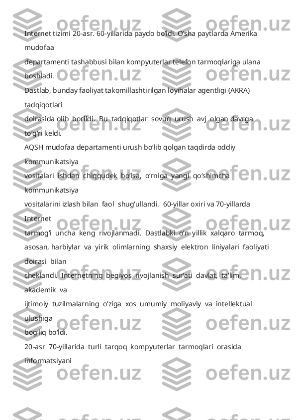 Internet tizimi 20-asr. 60- yillarida paydo boʻldi. Oʻsha paytlarda Amerika 
mudofaa 
departamenti tashabbusi bilan kompyuterlar telefon tarmoqlariga ulana 
boshladi. 
Dastlab, bunday faoliyat takomillashtirilgan loyihalar agentligi (AKRA) 
tadqiqotlari 
doirasida  olib  borildi.  Bu  tadqiqotlar  sovuq  urush  avj  olgan davrga  
toʻgʻri keldi. 
AQSH mudofaa departamenti urush boʻlib qolgan taqdirda oddiy 
kommunikatsiya 
vositalari  ishdan  chiqqudek  boʻlsa,  oʻrniga  yangi  qoʻshimcha  
kommunikatsiya 
vositalarini izlash bilan  faol   shugʻullandi.  60 -yillar oxiri va 70-yillarda 
Internet 
tarmogʻi  uncha  keng  rivojlanmadi.  Dastlabki  oʻn  yillik  xalqaro  tarmoq,  
asosan,  harbiylar  va  yirik  olimlarning  shaxsiy  elektron  liniyalari  faoliyati  
doirasi  bilan 
cheklandi.  Internetning  beqiyos  rivojla nish  surʼati  davlat,  taʼlim,  
akademik  va 
ijtimoiy  tuzilmalarning  oʻziga  xos  umumiy  moliyaviy  va  intellektual  
ulushiga 
bogʻliq boʻldi.  
20 -asr  70-yillarida  turli  tarqoq  kompyuterlar  tarmoqlari  orasida  
informatsiyani  