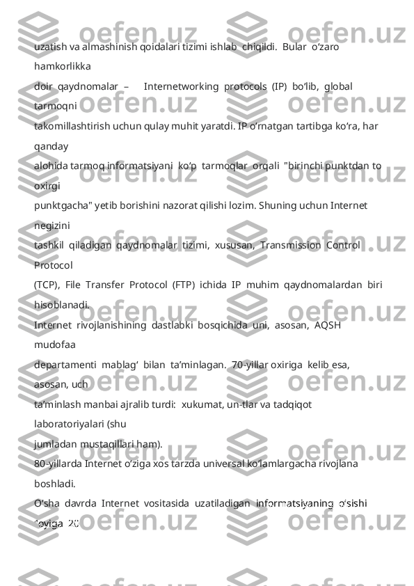 uzatish va almashinish qoidalari tizimi is hlab  chiqildi.  Bular  oʻzaro  
hamkorlikka 
doir  qaydnomalar   –   Internetworking  protocols  (IP)  boʻlib,  global  
tarmoqni 
takomillashtirish uchun qulay muhit yaratdi. IP oʻrnatgan tartibga koʻra, har 
qanday 
alohida tarmoq informatsiyani  koʻp  tarmoqlar  orqali  "biri nchi punktdan to 
oxirgi 
punktgacha" yetib borishini nazorat qilishi lozim. Shuning uchun Internet 
negizini 
tashkil  qiladigan  qaydnomalar  tizimi,  xususan,  Transmission  Control  
Protocol 
(TCP),  File  Transfer  Protocol  (FTP)  ichida  IP  muhim  qaydnomalardan  biri
hisoblanadi. 
Internet  rivojlanishining  dastlabki  bosqichida  uni,  asosan,  AQSH  
mudofaa 
departamenti  mablagʻ  bilan  taʼminlagan.  70 -yillar oxiriga  kelib esa,  
asosan, uch 
taʼminlash manbai ajralib turdi:  xukumat, un -tlar va tadqiqot 
laboratoriyalari (shu 
jumladan mustaqillari ham). 
80 - yillarda Internet oʻziga xos tarzda universal koʻlamlargacha rivojlana 
boshladi. 
Oʻsha  davrda  Internet  vositasida  uzatiladigan   informatsiyaning  oʻsishi  
"oyiga  20  