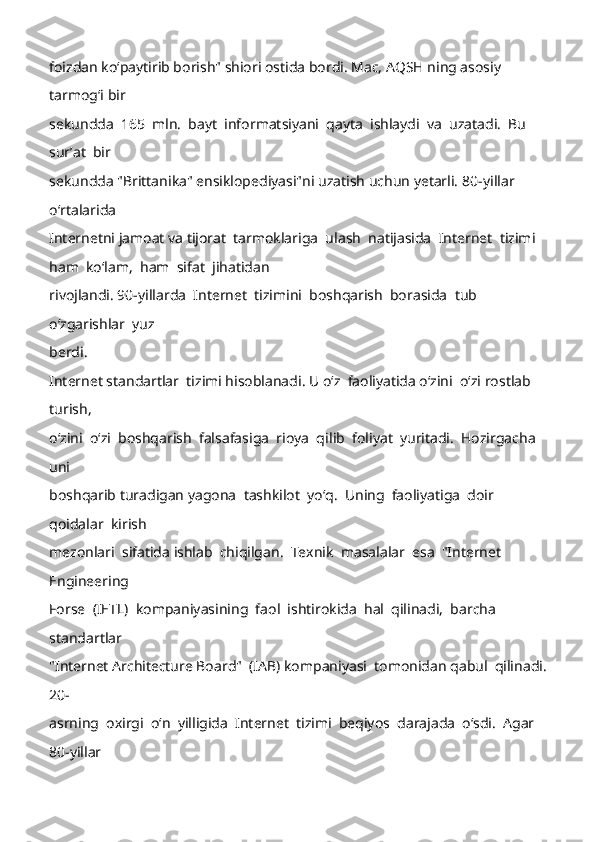 foizdan koʻpaytirib borish" shiori ostida bordi. Mac, AQSH ning asosiy 
tarmogʻi bir 
sekundda  165  mln.  bayt  informatsiyani  qayta  ishlaydi  va  uzatadi.  Bu  
surʼat  bir 
sekundda "Brittanika" ensiklopediyasi"ni uzatish uchun yetarli. 80- yillar 
oʻrtalarida 
Internetni jamoat va tijorat  tarmoklariga  ulash  natijasida  Internet  tizim i  
ham  koʻlam,  ham  sifat  jihatidan 
rivojlandi. 90- yillarda  Internet  tizimini  boshqarish  borasida  tub  
oʻzgarishlar  yuz 
berdi. 
Internet standartlar  tizimi hisoblanadi. U oʻz  faoliyatida oʻzini  oʻzi rostlab  
turish, 
oʻzini  oʻzi  boshqarish  falsafasiga  rioya  qil ib  foliyat  yuritadi.  Hozirgacha  
uni 
boshqarib turadigan yagona  tashkilot  yoʻq.  Uning  faoliyatiga  doir  
qoidalar  kirish 
mezonlari  sifatida ishlab  chiqilgan.  Texnik  masalalar  esa  "Internet  
Engineering 
Forse  (IETL)  kompaniyasining  faol  ishtirokida  hal  qilinadi,  barcha  
standartlar 
"Internet Architecture Board"  (IAB) kompaniyasi  tomonidan qabul  qilinadi. 
20-
asrning  oxirgi  oʻn  yilligida  Internet  tizimi  beqiyos  darajada  oʻsdi.  Agar  
80 -yillar  