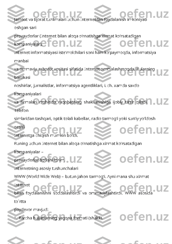 Jamoat va tijorat tuzilmalari uchun Internetdan foydalanish imkoniyati 
oshgan sari 
provayderlar (Internet bilan aloqa oʻrnatishga xizmat koʻrsatadigan 
kompaniyalar), 
Inter net informatsiyasi isteʼmolchilari soni ham koʻpaymoqda, informatsiya 
manbai 
va ommaviy axborot vositasi sifatida Internet ommalashmoqda. Bularning 
barchasi 
noshirlar, jurnalistlar, informatsiya agentliklari, i. ch. xamda savdo 
kompaniyalari 
va  firmalari  m uhitida  raqobatning  shakllanishiga  ijobiy  taʼsir  qiladi.  
Telefon 
simlaridan tashqari, optik tolali kabellar, radio tarmogʻi yoki sunʼiy yoʻldosh 
orqali 
Internetga chiqish mumkin boʻldi.   
Buning uchun Internet bilan aloqa oʻrnatishga xizmat koʻrsatadigan 
ko mpaniyalar  –  
provayderlar boʻlishi lozim.   
Internetning asosiy tushunchalari 
WWW (World Wide Web)  –   butun jahon tarmog’i. Ayni mana shu xizmat 
Internet 
bilan  foydalanishni  soddalashtirdi  va  ommaviylashtirdi.  WWW  asosida  
to`rtta 
poydevor mavjud: 
1. Barcha hujjatlarning yagona formati (shakli).  