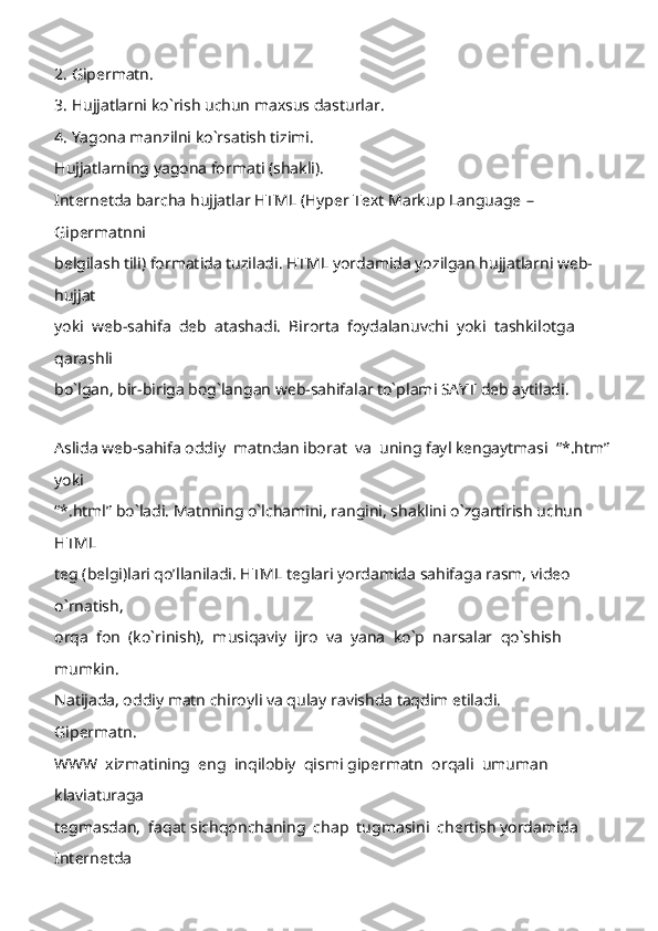 2. Gipermatn. 
3. Hujjatlarni ko`rish uchun maxsus dasturlar. 
4. Yagona manzilni ko`rsatish tizimi. 
Hujjatlarning yagona formati (shakli). 
Internetda barcha hujjatlar HTML (Hyper Text Markup Language  –  
Gipermatnni 
belgilash tili) formatida tuziladi. HTML yordamida yozilgan hujjatlarni web-
hujjat 
yoki  web-sahifa  deb  atashadi.  Birorta  foydalanuvchi  yoki  tashkilotga  
qarashli 
bo`lgan, bir-biriga bog`langan web-sahifalar to`plami SAYT deb aytiladi. 
 
Aslida web-sahifa odd iy  matndan iborat  va  uning fayl kengaytmasi  “*.htm”
yoki 
“*.html” bo`ladi. Matnning o`lchamini, rangini, shaklini o`zgartirish uchun 
HTML 
teg (belgi)lari qo’llaniladi. HTML teglari yordamida sahifaga rasm, video 
o`rnatish, 
orqa  fon  (ko`rinish),  musiqaviy  ijro  va  yana  ko`p  narsalar  qo`shish  
mumkin. 
Natijada, oddiy matn chiroyli va qulay ravishda taqdim etiladi. 
Gipermatn.
WWW  xizmatining  eng  inqilobiy  qismi gipermatn  orqali  umuman  
klaviaturaga 
tegmasdan,  faqat sichqonchaning  chap  tugmasini  chertish yordamida  
Internetda  