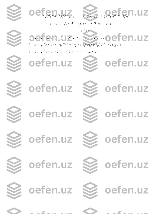    TABIIY FANLAR, ULARNING PREDMETI VA
RIVOJLANISH QONUNIYATLARI
Reja:
1.Tabiiy fanlar predmeti va tadqiqot maqsadlari
2.Tabiiy fanlarning ijtimoiy va gneseologik funksiyalari
3.Tabiiy fanlar taraqqiyoti qonuniyatlari 