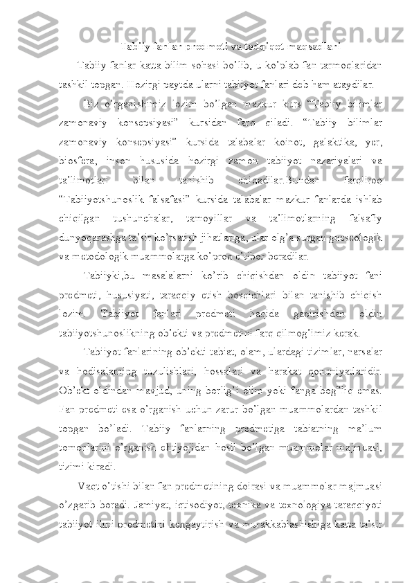 Tabiiy fanlar predmeti va tadqiqot maqsadlari
Tabiiy fanlar katta bilim sohasi bo’lib, u ko’plab fan tarmoqlaridan
tashkil topgan. Hozirgi paytda ularni tabiiyot fanlari deb ham ataydilar.
Biz   o’rganishimiz   lozim   bo’lgan   mazkur   kurs   “Tabiiy   bilimlar
zamonaviy   konsepsiyasi”   kursidan   farq   qiladi.   “Tabiiy   bilimlar
zamonaviy   konsepsiyasi”   kursida   talabalar   koinot,   galaktika,   yer,
biosfera,   inson   hususida   hozirgi   zamon   tabiiyot   nazariyalari   va
ta’limotlari   bilan   tanishib   chiqadilar.Bundan   farqliroq
“Tabiiyotshunoslik   falsafasi”   kursida   talabalar   mazkur   fanlarda   ishlab
chiqilgan   tushunchalar,   tamoyillar   va   ta’limotlarning   falsafiy
dunyoqarashga ta’sir ko’rsatish jihatlariga, ular olg’a surgan gneseologik
va metodologik muammolarga ko’proq e’tibor beradilar.
Tabiiyki,bu   masalalarni   ko’rib   chiqishdan   oldin   tabiiyot   fani
predmeti,   hususiyati,   taraqqiy   etish   bosqichlari   bilan   tanishib   chiqish
lozim.   Tabiiyot   fanlari   predmeti   haqida   gapirishdan   oldin
tabiiyotshunoslikning ob’ekti va predmetini farq qilmog’imiz kerak.
Tabiiyot fanlarining ob’ekti tabiat, olam, ulardagi tizimlar, narsalar
va   hodisalarning   tuzulishlari,   hossalari   va   harakat   qonuniyatlaridir.
Ob’ekt   oldindan   mavjud,   uning   borlig’i   olim   yoki   fanga   bog”liq   emas.
Fan predmeti esa o’rganish uchun zarur bo’lgan muammolardan tashkil
topgan   bo’ladi.   Tabiiy   fanlarning   predmetiga   tabiatning   ma’lum
tomonlarini   o’rganish   ehtiyojidan   hosil   bo’lgan   muammolar   majmuasi,
tizimi kiradi.
Vaqt o’tishi bilan fan predmetining doirasi va muammolar majmuasi
o’zgarib boradi. Jamiyat, iqtisodiyot, texnika va texnologiya taraqqiyoti
tabiiyot ilmi predmetini kengaytirish  va murakkablashishiga katta ta’sir 