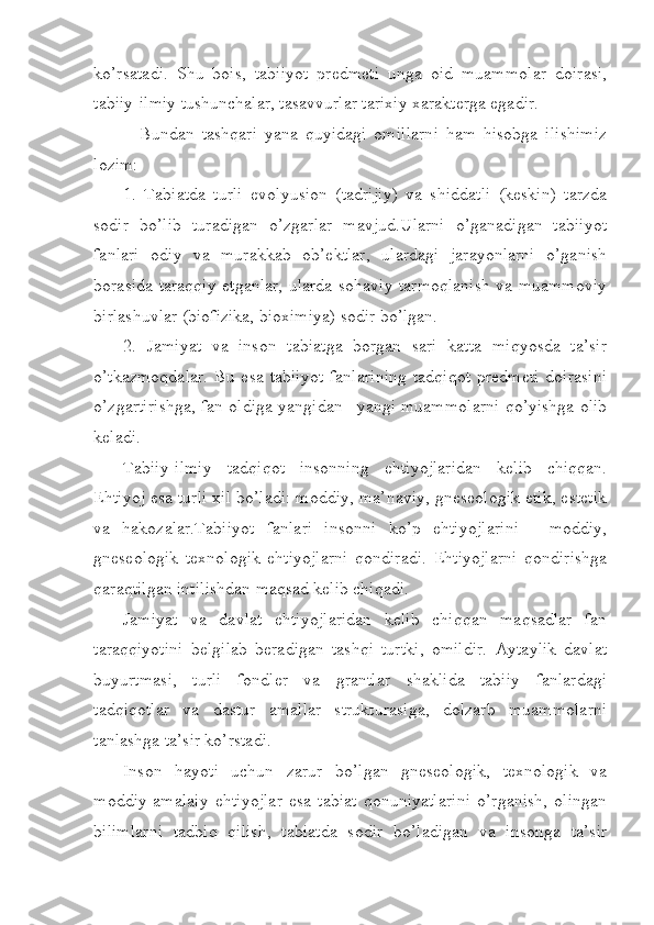 ko’rsatadi.   Shu   bois,   tabiiyot   predmeti   unga   oid   muammolar   doirasi,
tabiiy-ilmiy tushunchalar, tasavvurlar tarixiy xarakterga egadir.
  Bundan   tashqari   yana   quyidagi   omillarni   ham   hisobga   ilishimiz
lozim:
1.   Tabiatda   turli   evolyusion   (tadrijiy)   va   shiddatli   (keskin)   tarzda
sodir   bo’lib   turadigan   o’zgarlar   mavjud.Ularni   o’ganadigan   tabiiyot
fanlari   odiy   va   murakkab   ob’ektlar,   ulardagi   jarayonlarni   o’ganish
borasida taraqqiy etganlar, ularda sohaviy tarmoqlanish va muammoviy
birlashuvlar (biofizika, bioximiya) sodir bo’lgan.
2.   Jamiyat   va   inson   tabiatga   borgan   sari   katta   miqyosda   ta’sir
o’tkazmoqdalar.   Bu  esa   tabiiyot  fanlarining   tadqiqot  predmeti   doirasini
o’zgartirishga, fan oldiga yangidan –yangi muammolarni qo’yishga olib
keladi.
Tabiiy-ilmiy   tadqiqot   insonning   ehtiyojlaridan   kelib   chiqqan.
Ehtiyoj esa turli xil bo’ladi: moddiy, ma’naviy, gneseologik etik, estetik
va   hakozalar.Tabiiyot   fanlari   insonni   ko’p   ehtiyojlarini   -   moddiy,
gneseologik   texnologik   ehtiyojlarni   qondiradi.   Ehtiyojlarni   qondirishga
qaraqtilgan intilishdan maqsad kelib chiqadi.
Jamiyat   va   davlat   ehtiyojlaridan   kelib   chiqqan   maqsadlar   fan
taraqqiyotini   belgilab   beradigan   tashqi   turtki,   omildir.   Aytaylik   davlat
buyurtmasi,   turli   fondler   va   grantlar   shaklida   tabiiy   fanlardagi
tadqiqotlar   va   dastur   amallar   strukturasiga,   dolzarb   muammolarni
tanlashga ta’sir ko’rstadi.
Inson   hayoti   uchun   zarur   bo’lgan   gneseologik,   texnologik   va
moddiy-amalaiy   ehtiyojlar   esa   tabiat   qonuniyatlarini   o’rganish,   olingan
bilimlarni   tadbiq   qilish,   tabiatda   sodir   bo’ladigan   va   insonga   ta’sir 