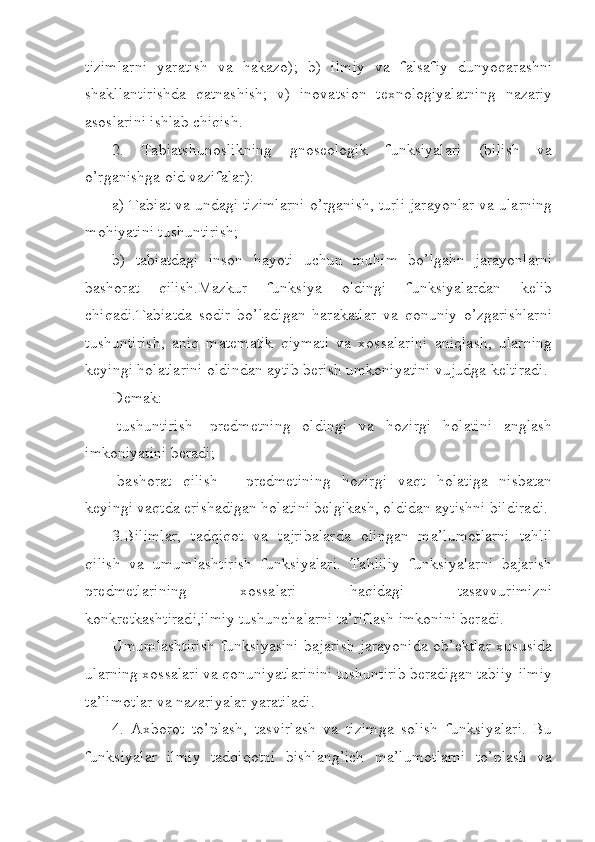 tizimlarni   yaratish   va   hakazo);   b)   ilmiy   va   falsafiy   dunyoqarashni
shakllantirishda   qatnashish;   v)   inovatsion   texnologiyalatning   nazariy
asoslarini ishlab chiqish.
2.   Tabiatshunoslikning   gnoseologik   funksiyalari   (bilish   va
o’rganishga oid vazifalar):
a) Tabiat va undagi tizimlarni o’rganish, turli jarayonlar va ularning
mohiyatini tushuntirish;
b)   tabiatdagi   inson   hayoti   uchun   muhim   bo’lgahn   jarayonlarni
bashorat   qilish.Mazkur   funksiya   oldingi   funksiyalardan   kelib
chiqadi.Tabiatda   sodir   bo’ladigan   harakatlar   va   qonuniy   o’zgarishlarni
tushuntirish,   aniq   matematik   qiymati   va   xossalarini   aniqlash,   ularning
keyingi holatlarini oldindan aytib berish umkoniyatini vujudga keltiradi.
Demak:
-tushuntirish-   predmetning   oldingi   va   hozirgi   holatini   anglash
imkoniyatini beradi;
-bashorat   qilish   -   predmetining   hozirgi   vaqt   holatiga   nisbatan
keyingi vaqtda erishadigan holatini belgikash, oldidan aytishni bildiradi. 
3.Bilimlar,   tadqiqot   va   tajribalarda   olingan   ma’lumotlarni   tahlil
qilish   va   umumlashtirish   funksiyalari.   Tahliliy   funksiyalarni   bajarish
predmetlarining   xossalari   haqidagi   tasavvurimizni
konkretkashtiradi,ilmiy tushunchalarni ta’riflash imkonini beradi.
Umumlashtirish  funksiyasini  bajarish jarayonida  ob’ektlar  xususida
ularning xossalari va qonuniyatlarinini tushuntirib beradigan tabiiy-ilmiy
ta’limotlar va nazariyalar yaratiladi.
4.   Axborot   to’plash,   tasvirlash   va   tizimga   solish   funksiyalari.   Bu
funksiyalar   ilmiy   tadqiqotni   bishlang’ich   ma’lumotlarni   to’plash   va 