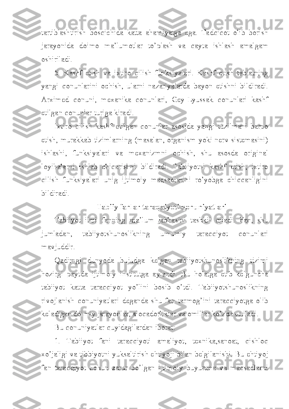 tartiblashtirish   bosqichida   katta   ahamiyatga   ega.   Tadqiqot   olib   borish
jarayonida   doimo   ma’lumotlar   to’plash   va   qayta   ishlash   amalgam
oshiriladi.
5.   Kashf   etish   va   ixtiro   qilish   funksiyalari.   Kashf   etish   tabiatning
yangi   qonunlarini   ochish,   ularni   nazariyalarda   bayon   etishni   bildiradi.
Arximed   qonuni,   mexanika   qonunlari,   Gey-Lyussak   qonunlari   kashf
etilgan qonunlar turiga kiradi.
Ixtiro   qilish   kashf   etilgan   qonunlar   asosida   yangi   tuzilmani   barpo
etish, murakkab tizimlarning (masalan, organism yoki nerv sistemasini)
ishlashi,   funksiyalari   va   mexanizmni   ochish,   shu   asosda   original
loyihalarni   ishlab   chiqarishni   bildiradi.   Tabiiyotni   kashf   etish,   ixtiro
qilish   funksiyalari   unig   ijtimoiy   maqsadlarini   ro’yobga   chiqqanligini
bildiradi.  
Tabiiy fanlar taraqqiyoti qonuniyatlari
Tabiiyot   ilmi   fanning   ma’lum   jabhasini   tashkil   qiladi.   Fan,   shu
jumladan,   tabiiyotshunoslikning   umumiy   taraqqiyot   qonunlari
mavjuddir.
Qadimgi   dunyoda   bujudga   kelgan   tabiiyotshunoslikning   tizimi
hozirgi   paytda   ijtimoiy   institutga   aylandi.   Bu   holatga   etib   kelguncha
tabiiyot   katta   taraqqiyot   yo’lini   bosib   o’tdi.   Tabiiyotshunoslikning
rivojlanish   qonuniyatlari   deganda   shu   fan   tarmog’ini   taraqqiyotga   olib
keladigan doimiy jarayonlar, aloqadorliklar va omillar ko’zda tutiladi. 
Bu qonuniyatlar quyidagilardan iborat:
1.   Tabiiyot   fani   taraqqiyoti   amaliyot,   texnika,sanoat,   qishloq
xo’jaligi va tibbiyotni yuksaltirish ehtiyoji bilan belgilanishi. Bu ehtiyoj
fan   taraqqiyot   uchun   zarur   bo’lgan   ijtimoiy   buyurtma   va   maqsadlarni 