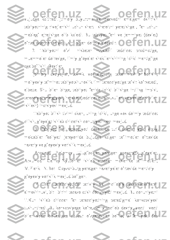 vujudga   keltiradi.Ijtimoiy   buyurtma   va   maqsadni   amalgam   oshirish
tabiiyotninig   rivojlanishi   uchun   shart   –sharoitni   yaratishga   ,   fan   uchun
mablag’   ajratishga   olib   keladi.   Bu   tabiiyot   fani   va   jammiyat   (davlat)
o’rtasidagi qonuniyat tusini olgan doimiy aloqadir.
2.   Tabiiyotni   o’zi   –nisbatan   mustaqil   tadqiqot   predmetiga,
muammolar   doirasiga,   ilmiy   g’oyalar   shakllanishining   ichki   mantig’iga
ega bo’lishi. Davrlar,
Ijtimoiy   extiyojlar,   texnik   vositalarning   takomillashib   borishi,
moliyaviy ta’minot tabiiyotshunoslik ilmi taraqqiyotiga ta’sir ko’rsatadi,
albatta.   Shu   bilan   birga,   tabiiyot   fanida   ichki   bilishga   intilisg   implsi,
taraqqiyot energiyasi, harakat (tadqiqot qilish usullari va vositalari bilan
ishlash) inersiyasi mavjud.
  Tabiiyot  bilish  tizimi  ekan, uning  ichki,  unga xos doimiy  tadqiqot
qilish, g’oyalar ishlab chiqarish qonuniyati ham mavjud.
  3.   Tabiiyot   fani   taraqqiyoti   davomida   turli   davrlar   yoki   ilmiy
maktablar   faoliyati   jarayonida   bujudga   kelgan   ta’limotlar   o’rtasida
nazariy va g’oyaviy vorislik mavjud. 
  Arestotel-   Ptolomey   –Ulug’beklar   yaratgan   geosentrik   g’oyalar,
Arxumed   –Galiley-Nyutonlar   ishlab   chiqqan   mexanika   ta’limotlari,
M.Plank –N.Bor –Geyzenburg yaratgan nazariyalar o’rtasida mantiqiy –
g’oyaviy vorislik mavjud bo’lgan.
  4.   Fan   taraqqiyotida   tarixiy   va   inqilobiy   yangilanishlarni
almashinuvi, bir –birini taqazo etish qonuniyati mavjud. Bu qonuniyatni
T.Kun   ishlab   chiqqan   fan   taraqqiyotining   paradigmal   konsepsiyasi
tushuntiradi.   Bu   konsepsiyaga   ko’ra,   ilmiy   inqilob   davriy,   vaqti   –vaqti
bilan   sodir   bo’ladigan   chuqur   o’zgarashlar   bo’lib,   u   fan   yoki   fan 