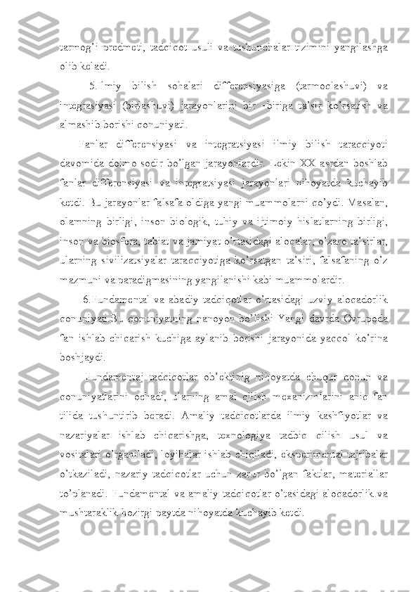 tarmog’i   predmeti,   tadqiqot   usuli   va   tushunchalar   tizimini   yangilashga
olib keladi.
  5.Ilmiy   bilish   sohalari   differensiyasiga   (tarmoqlashuvi)   va
integrasiyasi   (birlashuvi)   jarayonlarini   bir   –biriga   ta’sir   ko’rsatish   va
almashib borishi qonuniyati.
Fanlar   differensiyasi   va   integratsiyasi   ilmiy   bilish   taraqqiyoti
davomida doimo sodir  bo’lgan jarayonlardir.  Lekin XX asrdan boshlab
fanlar   differensiyasi   va   integratsiyasi   jarayonlari   nihoyatda   kuchayib
ketdi. Bu jarayonlar falsafa oldiga yangi muammolarni qo’ydi. Masalan,
olamning   birligi,   inson   biologik,   tuhiy   va   ijtimoiy   hislatlarning   birligi,
inson va biosfera, tabiat va jamiyat o’rtasidagi aloqalar, o’zaro ta’sirlar,
ularning   sivilizatsiyalar   taraqqiyotiga   ko’rsatgan   ta’siri,   falsafaning   o’z
mazmuni va paradigmasining yangilanishi kabi muammolardir. 
  6.Fundamental   va   abadiy   tadqiqotlar   o’rtasidagi   uzviy   aloqadorlik
qonuniyati.Bu  qonuniyatning  nanoyon bo’lishi  Yangi  davrda Ovrupoda
fan   ishlab   chiqarish   kuchiga   aylanib   borishi   jarayonida   yaqqol   ko’rina
boshjaydi.
  Fundamentaj   tadqiqotlar   ob’ektinig   nihoyatda   chuqur   qonun   va
qonuniyatlarini   ochadi,   ularning   amal   qilish   mexanizmlarini   aniq   fan
tilida   tushuntirib   beradi.   Amaliy   tadqiqotlarda   ilmiy   kashfiyotlar   va
nazariyalar   ishlab   chiqarishga,   texnologiya   tadbiq   qilish   usul   va
vositalari o’rganiladi, loyihalar ishlab chiqiladi, eksperimental tajribalar
o’tkaziladi,   nazariy   tadqiqotlar   uchun   zarur   bo’lgan   faktlar,   materiallar
to’planadi. Fundamental va amaliy tadqiqotlar o’tasidagi aloqadorlik va
mushtaraklik hozirgi paytda nihoyatda kuchayib ketdi.
 
  