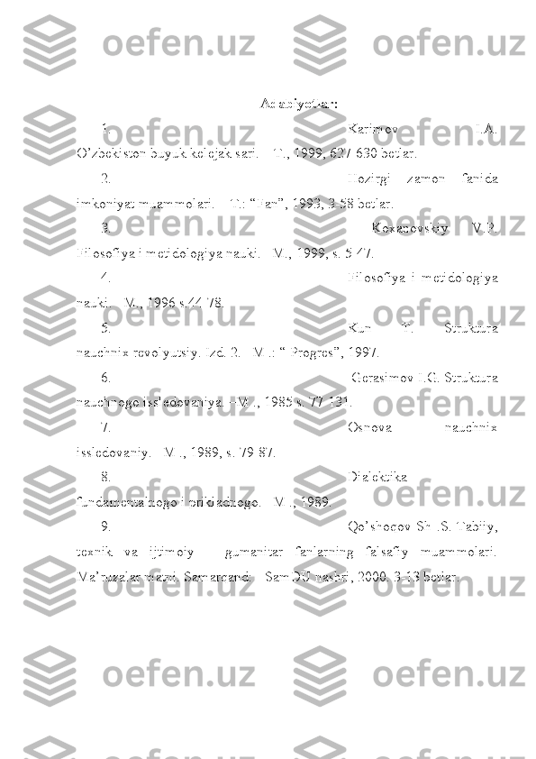  
Adabiyotlar:
1. Karimov   I.A.
O’zbekiston buyuk kelejak sari. – T., 1999, 627-630 betlar.
2. Hozirgi   zamon   fanida
imkoniyat muammolari. – T.: “Fan”, 1993, 3-58 betlar.
3.   Koxanovskiy   V.P.
Filosofiya i metidologiya nauki. –M., 1999, s. 5-47.
4. Filosofiya   i   metidologiya
nauki. –M., 1996 s.44-78.
5. Kun   T.   Struktura
nauchnix revolyutsiy. Izd. 2. –M .: “ Progres”, 1997.
6.  Gerasimov I.G. Struktura
nauchnogo issledovaniya. –M ., 1985 s. 77-131. 
7. Osnova   nauchnix
issledovaniy. –M ., 1989, s. 79-87.
8. Dialektika
fundamentalnogo i prikladnogo. –M ., 1989.
9. Qo’shoqov Sh .S. Tabiiy,
texnik   va   ijtimoiy   –   gumanitar   fanlarning   falsafiy   muammolari.
Ma’ruzalar matni. Samarqand: - SamDU nashri,   2000. 3-13 betlar.  