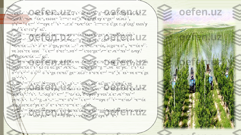 Tashkiliy – xo‘jalik tadbirlari.  Qishloq xo‘jaligimiz, tashkiliy tuzilish 
nuqtai naza-ridan, asosan fermer xo‘jaliklariga aylangani sababli, 
o‘simliklarni himoya qilish nuqtai nazaridan fermer oldiga quyidagi asosiy 
vazifalar qo‘yiladi.
1. Ekin maydonlarini hamma tomondan asoslangan almashlab ekish 
tizimini tuzish. Bunda yer unumdorligini va hosildorlikni oshirishni 
nazarda tutish bilan birga, yerda turli zararkunanda, begona o‘t, hamda vilt 
va boshqa kasal-liklarni chaqiruvchi mikroorganizmlar zahirasini ozayti-
rish nazarda tutiladi.
2. Barcha ekin ekiladigan yerlarda va ularning atrofi-dagi uvatlarda, hamda 
bog‘larda qishlab qoladigan zararku-nandalarning muvaffaqiyatli qishlab 
chiqishini oldini olishga qaradilgan tadbir-choralarni mo‘ljallash va amalga 
oshirish.
3. O‘simliklarni himoya qilish uchun kerak bo‘ladigan biologik va 
kimyoviy vositalar ehtiyojini hisoblab chiqib, sarf bo‘ladigan xarajatlarni 
rejalashtirish. Purkagichlarni jihozlab, kimyoviy vositalar zahirasini 
yaratish. Buning uchun tuman o‘simliklarni himoya qilish markazi hamda 
biolaboratoriyalar bilan shartnomalar tuzish.
4. O‘simliklarni himoya qilish borasida eng so‘nggi tavsiyalarni nazarda 
tutib, bilim saviyasini oshirib borish va qat iy rioya qilish.ʼ              