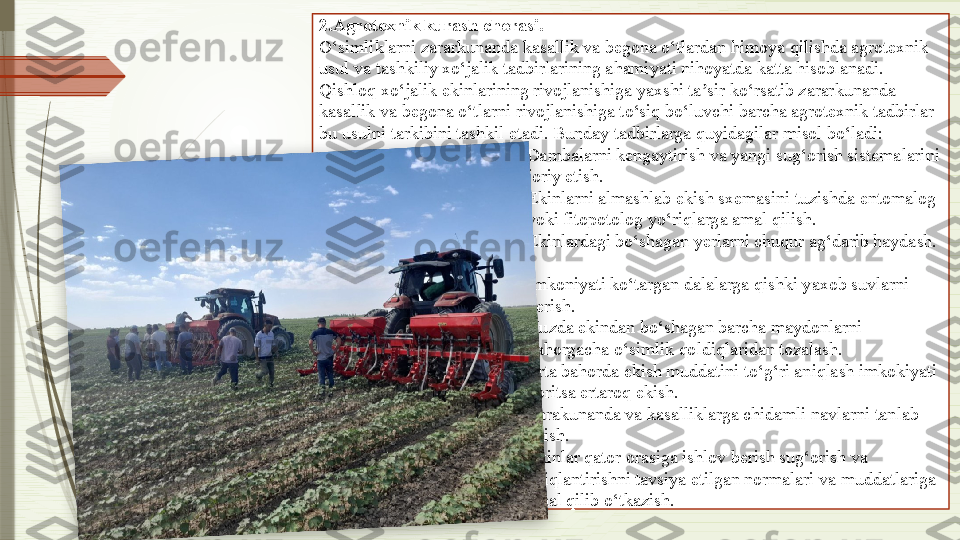 2. Agrotexnik kurash chorasi. 
O‘simliklarni zararkunanda kasallik va begona o‘tlardan himoya qilishda agrotexnik 
usul va tashkiliy xo‘jalik tadbirlarining ahamiyati nihoyatda katta hisoblanadi. 
Qishloq xo‘jalik ekinlarining rivojlanishiga yaxshi ta sir ko‘rsatib zararkunanda ʼ
kasallik va begona o‘tlarni rivojlanishiga to‘siq bo‘luvchi barcha agrotexnik tadbirlar 
bu usulni tarkibini tashkil etadi. Bunday tadbirlarga quyidagilar misol bo‘ladi:
1. Dambalarni kengaytirish va yangi sug‘orish sistemalarini 
joriy etish.
2. Ekinlarni almashlab ekish sxemasini tuzishda entomalog 
yoki fitopotolog yo‘riqlarga amal qilish.
3. Ekinlardagi bo‘shagan yerlarni chuqur ag‘darib haydash. 
. 
4. Imkoniyati ko‘targan dalalarga qishki yaxob suvlarni 
berish.
5. Kuzda ekindan bo‘shagan barcha maydonlarni 
bahorgacha o‘simlik qoldiqlaridan tozalash.
6. Erta bahorda ekish muddatini to‘g‘ri aniqlash imkokiyati 
boritsa ertaroq ekish.
7. Zarakunanda va kasalliklarga chidamli navlarni tanlab 
ekish.
8. Ekinlar qator orasiga ishlov berish sug‘orish va 
oziqlantirishni tavsiya etilgan normalari va muddatlariga 
amal qilib o‘tkazish.               