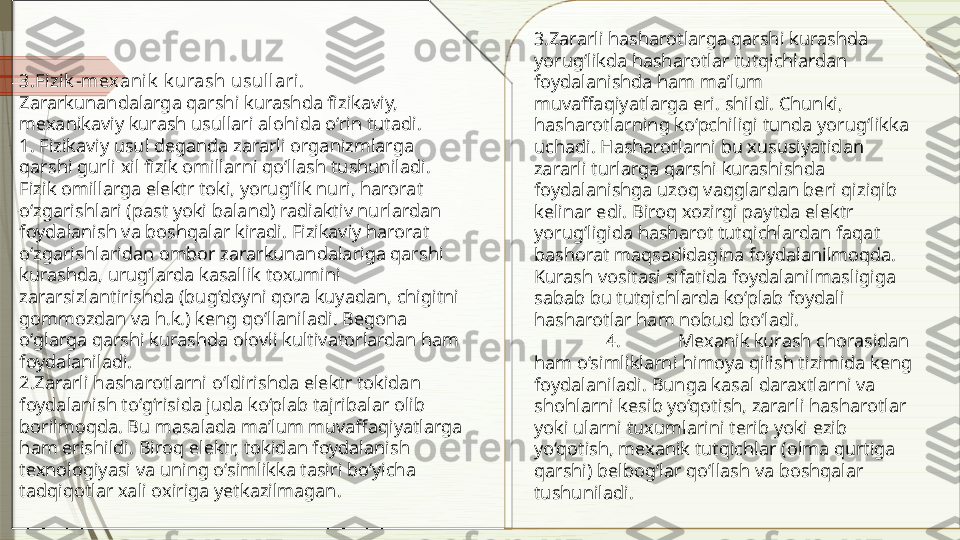 3 . Fizik -mexanik  k urash usullari. 
Zararkunandalarga qarshi kurashda fizikaviy, 
mexanikaviy kurash usullari alohida o‘rin tutadi.
1. Fizikaviy usul deganda zararli organizmlarga 
qarshi gurli xil fizik omillarni qo‘llash tushuniladi. 
Fizik omillarga elektr toki, yorug‘lik nuri, harorat 
o‘zgarishlari (past yoki baland) radiaktiv nurlardan 
foydalanish va boshqalar kiradi. Fizikaviy harorat 
o‘zgarishlaridan ombor zararkunandalariga qarshi 
kurashda, urug‘larda kasallik toxumini 
zararsizlantirishda (bug‘doyni qora kuyadan, chigitni 
gommozdan va h.k.) keng qo‘llaniladi. Begona 
o‘glarga qarshi kurashda olovli kultivatorlardan ham 
foydalaniladi.
2.Zararli hasharotlarni o‘ldirishda elektr tokidan 
foydalanish to‘g‘risida juda ko‘plab tajribalar olib 
borilmoqda. Bu masalada maʼlum muvaffaqiyatlarga 
ham erishildi. Biroq elektr, tokidan foydalanish 
texnologiyasi va uning o‘simlikka tasiri bo‘yicha 
tadqiqotlar xali oxiriga yetkazilmagan. 3.Zararli hasharotlarga qarshi kurashda 
yorug‘likda hasharotlar tutqichlardan 
foydalanishda ham maʼlum 
muvaffaqiyatlarga eri. shildi. Chunki, 
hasharotlarning ko‘pchiligi tunda yorug‘likka 
uchadi. Hasharotlarni bu xususiyatidan 
zararli turlarga qarshi kurashishda 
foydalanishga uzoq vaqglardan beri qiziqib 
kelinar edi. Biroq xozirgi paytda elektr 
yorug‘ligida hasharot tutqichlardan faqat 
bashorat maqsadidagina foydalanilmoqda. 
Kurash vositasi sifatida foydalanilmasligiga 
sabab bu tutqichlarda ko‘plab foydali 
hasharotlar ham nobud bo‘ladi.
4. Mexanik kurash chorasidan 
ham o‘simliklarni himoya qilish tizimida keng 
foydalaniladi. Bunga kasal daraxtlarni va 
shohlarni kesib yo‘qotish, zararli hasharotlar 
yoki ularni tuxumlarini terib yoki ezib 
yo‘qotish, mexanik tutqichlar (olma qurtiga 
qarshi) belbog‘lar qo‘llash va boshqalar 
tushuniladi.              