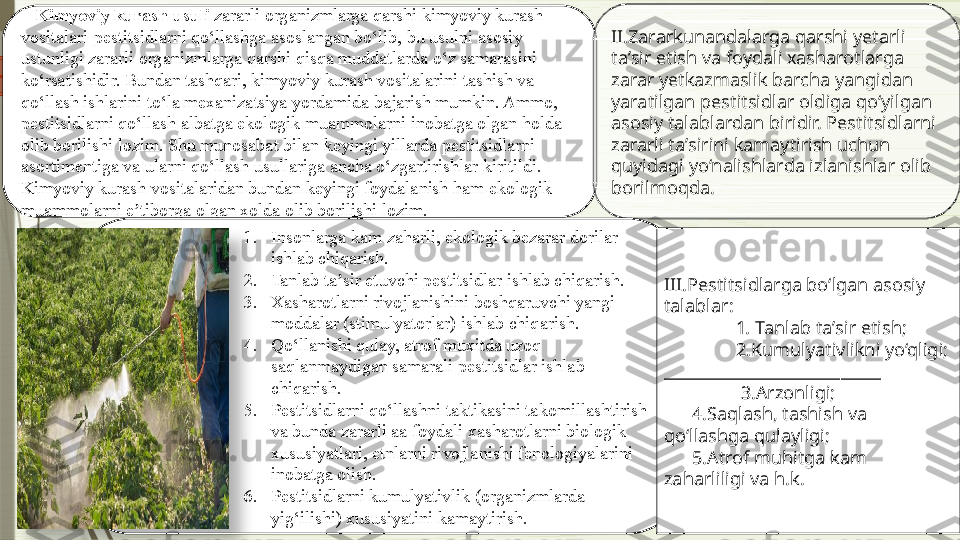 K Kimyoviy kurash usuli  zararli organizmlarga qarshi kimyoviy kurash 
vositalari-pestitsidlarni qo‘llashga asoslangan bo‘lib, bu usulni asosiy 
ustunligi zararli organizmlarga qarshi qisqa muddatlarda o‘z samarasini 
ko‘rsatishidir. Bundan tashqari, kimyoviy kurash vositalarini tashish va 
qo‘llash ishlarini to‘la mexanizatsiya yordamida bajarish mumkin. Ammo, 
pestitsidlarni qo‘llash albatga ekologik muammolarni inobatga olgan holda 
olib borilishi lozim. Shu munosabat bilan keyingi yillarda pestitsidlarni 
asortimentiga va ularni qo‘llash usullariga ancha o‘zgartirishlar kiritildi. 
Kimyoviy kurash vositalaridan bundan keyingi foydalanish ham ekologik 
muammolarni e tiborga olgan xolda olib borilishi lozim.ʼ II.Zararkunandalarga qarshi yetarli 
taʼsir etish va foydali xasharotlarga 
zarar yetkazmaslik barcha yangidan 
yaratilgan pestitsidlar oldiga qo‘yilgan 
asosiy talablardan biridir. Pestitsidlarni 
zararli taʼsirini kamaytirish uchun 
quyidagi yo‘nalishlarda izlanishlar olib 
borilmoqda.
1. Insonlarga kam zaharli, ekologik bezarar dorilar 
ishlab chiqarish.
2. Tanlab ta sir etuvchi pestitsidlar ishlab chiqarish.	
ʼ
3. Xasharotlarni rivojlanishini boshqaruvchi yangi 
moddalar (stimulyatorlar) ishlab chiqarish.
4. Qo‘llanishi qulay, atrof muxitda uzoq 
saqlanmaydigan samarali pestitsidlar ishlab 
chiqarish.
5. Pestitsidlarni qo‘llashni taktikasini takomillashtirish 
va bunda zararli aa foydali xasharotlarni biologik 
xususiyatlari, etnlarni rivojlanishi fenologiyalarini 
inobatga olish.
6. Pestitsidlarni kumulyativlik (organizmlarda 
yig‘ilishi) xususiyatini kamaytirish. III .Pestitsidlarga bo‘lgan asosiy 
talablar:
1 .  Tanlab taʼsir etish;
2.Kumulyativlikni yo‘qligi;
___________________________
  3.Arzonligi;
       4.Saqlash, tashish va 
qo‘llashga qulayligi;
       5.Atrof muhitga kam 
zaharliligi va h.k.                