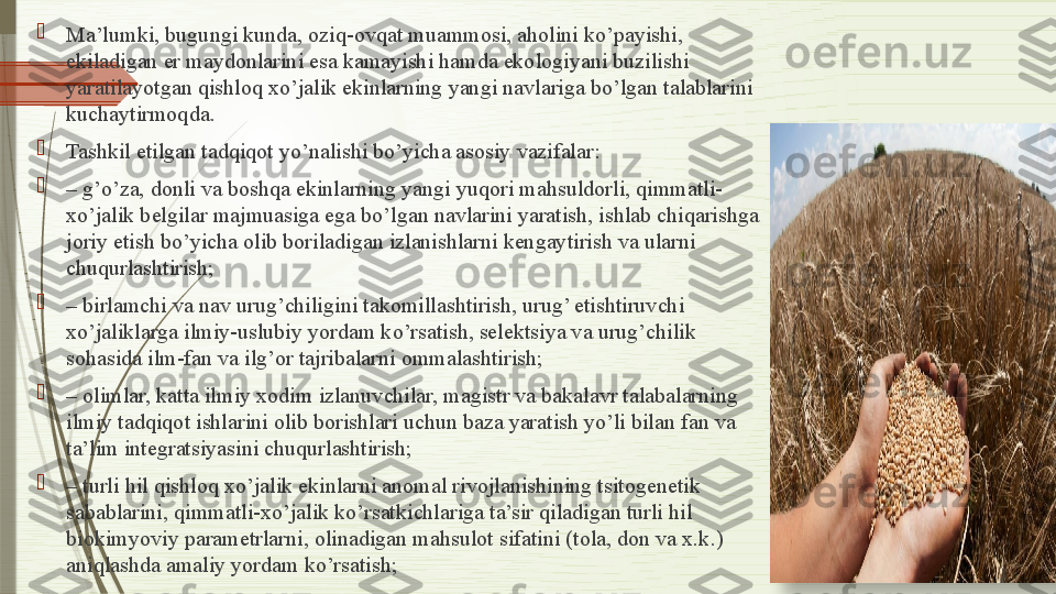 
Ma’lumki, bugungi kunda, oziq-ovqat muammosi, aholini ko’payishi, 
ekiladigan er maydonlarini esa kamayishi hamda ekologiyani buzilishi 
yaratilayotgan qishloq xo’jalik ekinlarning yangi navlariga bo’lgan talablarini 
kuchaytirmoqda.

Tashkil etilgan tadqiqot yo’nalishi bo’yicha asosiy vazifalar:

–  g’o’za, donli va boshqa ekinlarning yangi yuqori mahsuldorli, qimmatli-
xo’jalik belgilar majmuasiga ega bo’lgan navlarini yaratish, ishlab chiqarishga 
joriy etish bo’yicha olib boriladigan izlanishlarni kengaytirish va ularni 
chuqurlashtirish;

–  birlamchi va nav urug’chiligini takomillashtirish, urug’ etishtiruvchi 
xo’jaliklarga ilmiy-uslubiy yordam ko’rsatish, selektsiya va urug’chilik 
sohasida ilm-fan va ilg’or tajribalarni ommalashtirish;

–  olimlar, katta ilmiy xodim izlanuvchilar, magistr va bakalavr talabalarning 
ilmiy tadqiqot ishlarini olib borishlari uchun baza yaratish yo’li bilan fan va 
ta’lim integratsiyasini chuqurlashtirish;

–  turli hil qishloq xo’jalik ekinlarni anomal rivojlanishining tsitogenetik 
sabablarini, qimmatli-xo’jalik ko’rsatkichlariga ta’sir qiladigan turli hil 
biokimyoviy parametrlarni, olinadigan mahsulot sifatini (tola, don va x.k.) 
aniqlashda amaliy yordam ko’rsatish;
                   