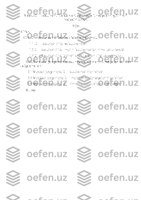 Mavzu:C++ dasturlsh tilida standart matematik funksiyalarning birinchi
hosilasini topish.
Reja:
Kirish. 
I BOB. C++ dasturlash tili haqida qisqacha ma’lumot.
           1.1  C++ dasturlash tilida  va kutubxonalar.
           1.2 C++ dasturlash tilida   math.h  kutubxonasidan  nima  uchun kerak?
           1.3 C++ dasturlash tilida  birinchi tartibli xosilani olish ustiga amalar.
II   BOB.Murakab   jarayonlardadasturlashda   standart   funksiyalar   va   ular
ustiga amallar.
         2.1 Murakab jarayonlarda C++ kutubxonasi bilan ishlash.
         2.2 Murakkab jarayonlarda C++ math.h smath funksiyalari bilan ishlash.
         2.3 Murakab jarayonlarda C++ birinchi tartibli hosilasini olish jarayoni.
III  Xulosa 