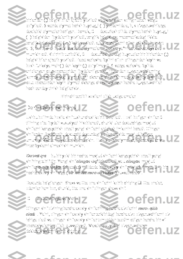 birlaridan (,) belgisi bilan ajratib yoziladi va oxirgisidan so’ng nuqtali vergul 
qo’yiladi. 5-satrda qiymat berish buyrug„i (=) yordamida a, b, s o’zgaruvchilarga 
dastlabki qiymatlar berilgan. Demak, C++ dasturlash tilida qiymat berish buyrug„i 
(=) belgisidan foydalanib yoziladi, tenglik belgisi esa matematikadagi ikkita 
tenglik belgisi orqali (==) kabi yoziladi. a,b,s larga ularni e`lon qilishda ham int 
a=5; b=12; s=a+b; kabi dastlabki qiymatlarini berish, ya ni initsializatsiyalash ‟
mumkin edi. Ko`rinib turibdiki, C++ dasturlash tilidagi buyruqlar bir-birlaridan (;) 
belgisi bilan ajratib yoziladi. Faqat sarlavha faylini e`lon qilingandan keyin va 
bosh funksiya main( ) dan keyin (;) qo`yilmaydi. 6-satrga sarlavha faylida 
aniqlangan cout operatoridan foydalanilgan bo„lib, undan o„zgaruvchilarning 
kompyuter xotirasidagi qiymatlarini ekranga chiqarish maqsadida foydalaniladi. 
cout operatordan keyin qiymati ekranga chiqarilayotgan barcha o„zgaruvchilar 
hech qanday tinish belgilarisiz .
Birinchi tartibli xosilani olish ustiga amalar
Derivatsiya va meros
Ushbu bo'limda hosila sinf tushunchasi ko'rib chiqiladi.   Hosil bo lgan sinflar C++ 	
ʻ
tilining o ta foydali xususiyati hisoblanadi, chunki ular dasturchiga mavjud 	
ʻ
sinflarni kengaytirish orqali yangi sinflarni aniqlash imkonini beradi.   Olingan 
sinflardan foydalanib, dasturchi dasturdagi sinflar orasida mavjud bo'lgan 
umumiyliklardan foydalanishi mumkin.   Turli sinflar qiymatlar, operatsiyalar va 
interfeyslarni almashishi mumkin.
Derivatsiya     - bu bir yoki bir nechta mavjud sinflarni kengaytirish orqali yangi 
sinfning ta'rifidir.   Yangi sinf   olingan sinf   deb ataladi va u   olingan     mavjud 
sinflar   asosiy sinflar   deb ataladi     .   Odatda bitta asosiy sinf mavjud.   Biroq, C++ bir 
nechta asosiy sinflarga (   bir nechta merosxo'rlikka     )   ruxsat beradi   .
Dasturda belgilangan     Shaxs   va   Ota-ona   sinflarini ko'rib chiqing   .   Ota-onalar, 
odamlar ham bor, chunki,   Ota-ona   sinf olingan   shaxs   sinf.
  C++ da Derivatsiya va Meros
Olingan sinf   o'zining barcha asosiy sinflarining barcha a'zolarini   meros qilib 
oladi     .   Ya'ni, olingan sinf asosiy sinflar tarkibidagi barcha a'zo o'zgaruvchilarni o'z
ichiga oladi va olingan sinf asosiy sinflar tomonidan taqdim etilgan barcha bir xil 
operatsiyalarni qo'llab-quvvatlaydi.   Masalan, quyidagi o'zgaruvchan 
deklaratsiyalarni ko'rib chiqing: 