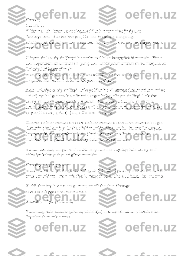 Shaxs p;
Ota-ona q;
Yildan   p   a deb   Person   , a'zo o'zgaruvchilar bor   nomini   va   jinsiy   a'zo 
funktsiya   ismi   .   Bundan tashqari,   Ota-ona   Shaxs   dan olinganligi 
sababli   ,   q   ob'ektida   ham a'zo o'zgaruvchilar   nomi   ,   jins   va a'zo funktsiyasi   Name 
mavjud   .
Olingan sinf   asosiy sinf(lar)ni bir necha usul bilan   kengaytirishi   mumkin   : Yangi 
a'zo o'zgaruvchilari aniqlanishi, yangi a'zo funktsiyalari aniqlanishi va mavjud a'zo 
funktsiyalari   bekor   qilinishi 
mumkin     .   Masalan,   Parent   klassi   numberOfChildren   va   child   a'zo 
o'zgaruvchilari   va   Child   a'zo funktsiyasini   qo'shadi   .
Agar funktsiya asosiy sinfdagi funksiya bilan bir xil   imzoga   (argumentlar nomi va 
turlari)   ega bo'lgan hosila sinfda aniqlangan bo'lsa, olingan sinfdagi   funktsiya 
asosiy sinfdagini   bekor qiladi     .   Masalan,   But   funktsiya   Ota-ona   sinf o'rinda 
turadi   joylashtiring   vazifasini   Shaxs   sinf.   Shuning uchun,   p.Put (...)   iltijo   Shaxs :: 
qo'ying   Holbuki,   q.Put (...)   iltijo   Ota-ona :: qo'ying   .
Olingan sinfning namunasi asosiy sinfning namunasi ishlatilishi mumkin bo'lgan 
dasturning istalgan joyida ishlatilishi mumkin.   Masalan, bu   Ota-ona   funktsiyaga 
(qiymat yoki mos yozuvlar bo'yicha) haqiqiy parametr sifatida o'tkazilishi 
mumkinligini   anglatadi,   unda rasmiy parametr   Shaxs bo'ladi   .
Bundan tashqari, olingan sinf ob'ektining manzilini quyidagi kabi asosiy sinf 
ob'ektiga ko'rsatgichga belgilash mumkin:
Shaxs* ptr = yangi ota-ona;
Biroq, buni amalga oshirgandan so'ng,   ptr->Child(...)   ga qo'ng'iroq qilish mumkin 
emas   , chunki   ptr   Person   misoliga   ko'rsatgichdir   va   Shaxs   , albatta,   Ota-ona   emas   .
Xuddi shunday, biz   ota-onaga   murojaat qilish uchun   Shaxsga 
havoladan   foydalanishimiz mumkin   :
Shaxs& p = *yangi ota-ona;
Yuqoridagi kabi sabablarga ko'ra,   p.Child(...)   ni chaqirish uchun   p   havolasidan 
foydalanish mumkin emas   . 