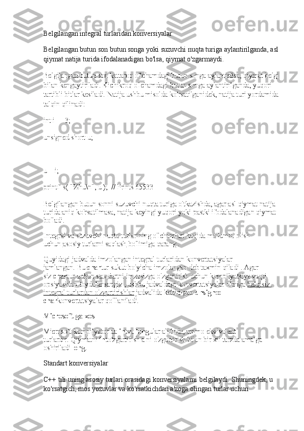 Belgilangan integral turlaridan konversiyalar
Belgilangan butun son butun songa yoki suzuvchi nuqta turiga aylantirilganda, asl 
qiymat natija turida ifodalanadigan bo'lsa, qiymat o'zgarmaydi.
Belgilangan butun son kattaroq o'lchamdagi butun songa aylantirilsa, qiymat belgi 
bilan kengaytiriladi.   Kichikroq o'lchamdagi butun songa aylantirilganda, yuqori 
tartibli bitlar kesiladi.   Natija ushbu misolda ko'rsatilganidek, natija turi yordamida 
talqin qilinadi:
int i = -3;
unsigned short u;
u = i;
printf_s( "%hu\n", u );  // Prints 65533
Belgilangan butun sonni suzuvchi nuqta turiga o'tkazishda, agar asl qiymat natija 
turida aniq ko'rsatilmasa, natija keyingi yuqori yoki pastki ifodalanadigan qiymat 
bo'ladi.
Integral va suzuvchi nuqta turlarining o'lchamlari haqida ma'lumot olish 
uchun   asosiy turlarni saqlash   bo'limiga qarang   .
Quyidagi jadvalda imzolangan integral turlaridan konvertatsiyalar 
jamlangan.   Bu   char tur sukut bo'yicha imzolangan   deb taxmin qiladi   .   Agar 
siz   char tur uchun   standartni   imzosizga   o'zgartirish uchun kompilyatsiya vaqti 
opsiyasidan foydalansangiz   , ushbu jadvaldagi konvertatsiyalar o'rniga   belgisiz 
integral turlardan o'zgartirishlar   jadvalida keltirilgan   unsigned 
char konvertatsiyalar qo'llaniladi.
Microsoft-ga xos
Microsoft kompilyatorida   int va   long ular alohida, ammo ekvivalent 
turlardir.   Qiymatni   int o'zgartirish a ni o'zgartirish bilan bir xil tarzda amalga 
oshiriladi   long .
Standart konversiyalar
C++ tili uning asosiy turlari orasidagi konversiyalarni belgilaydi.   Shuningdek, u 
ko'rsatgich, mos yozuvlar va ko'rsatkichdan a'zoga olingan turlar uchun  