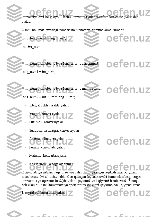 konversiyalarni belgilaydi.   Ushbu konvertatsiyalar   standart konvertatsiyalar   deb 
ataladi   .
Ushbu bo'limda quyidagi standart konvertatsiyalar muhokama qilinadi:
long  long_num1, long_num2;
int   int_num;
// int_num promoted to type long prior to assignment.
long_num1 = int_num;
// int_num promoted to type long prior to multiplication.
long_num2 = int_num * long_num2;
 Integral reklama aktsiyalari
 Integral konversiyalar
 Suzuvchi konversiyalar
 Suzuvchi va integral konversiyalar
 Arifmetik konversiyalar
 Pointer konvertatsiyalari
 Malumot konvertatsiyalari
 Ko'rsatkichni a'zoga aylantirish
Konvertatsiya natijasi faqat mos yozuvlar turini yaratgan taqdirdagina l-qiymati 
hisoblanadi.   Misol uchun, deb e'lon qilingan foydalanuvchi tomonidan belgilangan
konvertatsiya   operator int&() havolani qaytaradi va l-qiymati hisoblanadi.   Biroq, 
deb e'lon qilingan konvertatsiya   operator int() ob'ektni qaytaradi va l-qiymati emas.
Integral reklama aktsiyalari 