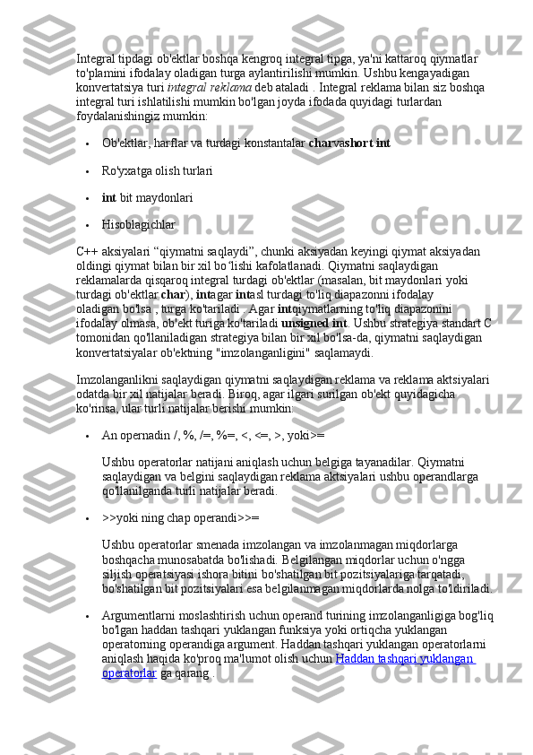 Integral tipdagi ob'ektlar boshqa kengroq integral tipga, ya'ni kattaroq qiymatlar 
to'plamini ifodalay oladigan turga aylantirilishi mumkin.   Ushbu kengayadigan 
konvertatsiya turi   integral reklama   deb ataladi   .   Integral reklama bilan siz boshqa 
integral turi ishlatilishi mumkin bo'lgan joyda ifodada quyidagi turlardan 
foydalanishingiz mumkin:
 Ob'ektlar, harflar va turdagi konstantalar   char va short int
 Ro'yxatga olish turlari
 int   bit maydonlari
 Hisoblagichlar
C++ aksiyalari “qiymatni saqlaydi”, chunki aksiyadan keyingi qiymat aksiyadan 
oldingi qiymat bilan bir xil bo lishi kafolatlanadi.ʻ   Qiymatni saqlaydigan 
reklamalarda qisqaroq integral turdagi ob'ektlar (masalan, bit maydonlari yoki 
turdagi ob'ektlar   char ),   int agar   int asl turdagi to'liq diapazonni ifodalay 
oladigan   bo'lsa   , turga ko'tariladi   .   Agar   int qiymatlarning to'liq diapazonini 
ifodalay olmasa, ob'ekt turiga ko'tariladi   unsigned int .   Ushbu strategiya standart C
tomonidan qo'llaniladigan strategiya bilan bir xil bo'lsa-da, qiymatni saqlaydigan 
konvertatsiyalar ob'ektning "imzolanganligini" saqlamaydi.
Imzolanganlikni saqlaydigan qiymatni saqlaydigan reklama va reklama aktsiyalari 
odatda bir xil natijalar beradi.   Biroq, agar ilgari surilgan ob'ekt quyidagicha 
ko'rinsa, ular turli natijalar berishi mumkin:
 An opernadin   / ,   % ,   /= ,   %= ,   < ,   <= ,   > , yoki >=
Ushbu operatorlar natijani aniqlash uchun belgiga tayanadilar.   Qiymatni 
saqlaydigan va belgini saqlaydigan reklama aktsiyalari ushbu operandlarga 
qo'llanilganda turli natijalar beradi.
 >> yoki   ning chap operandi >>=
Ushbu operatorlar smenada imzolangan va imzolanmagan miqdorlarga 
boshqacha munosabatda bo'lishadi.   Belgilangan miqdorlar uchun o'ngga 
siljish operatsiyasi ishora bitini bo'shatilgan bit pozitsiyalariga tarqatadi, 
bo'shatilgan bit pozitsiyalari esa belgilanmagan miqdorlarda nolga to'ldiriladi.
 Argumentlarni moslashtirish uchun operand turining imzolanganligiga bog'liq
bo'lgan haddan tashqari yuklangan funksiya yoki ortiqcha yuklangan 
operatorning operandiga argument.   Haddan tashqari yuklangan operatorlarni 
aniqlash haqida ko'proq ma'lumot olish uchun   Haddan tashqari yuklangan 
operatorlar   ga qarang   . 