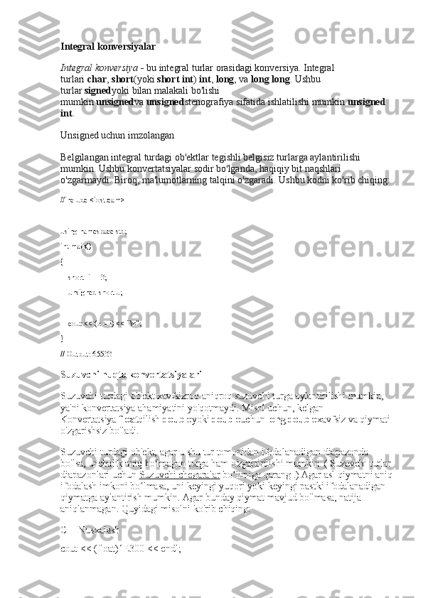 Integral konversiyalar
Integral konversiya -   bu integral turlar orasidagi konversiya.   Integral 
turlari   char ,   short (yoki   short int )   int ,   long , va   long long .   Ushbu 
turlar   signed yoki   bilan malakali bo'lishi 
mumkin   unsigned va   unsigned stenografiya sifatida ishlatilishi mumkin   unsigned 
int .
Unsigned uchun imzolangan
Belgilangan integral turdagi ob'ektlar tegishli belgisiz turlarga aylantirilishi 
mumkin.   Ushbu konvertatsiyalar sodir bo'lganda, haqiqiy bit naqshlari 
o'zgarmaydi.   Biroq, ma'lumotlarning talqini o'zgaradi.   Ushbu kodni ko'rib chiqing:
#include <iostream>
using namespace std;
int main()
{
    short  i = -3;
    unsigned short u;
    cout << (u = i) << "\n";
}
// Output: 65533
Suzuvchi nuqta konvertatsiyalari
Suzuvchi turdagi ob'ekt xavfsizroq aniqroq suzuvchi turga aylantirilishi mumkin, 
ya'ni konvertatsiya ahamiyatini yo'qotmaydi.   Misol uchun, kelgan 
Konvertatsiya   float qilish   double yoki   double uchun   long double xavfsiz va qiymati 
o'zgarishsiz bo'ladi.
Suzuvchi turdagi ob'ekt, agar u shu tur tomonidan ifodalanadigan diapazonda 
bo'lsa, unchalik aniq bo'lmagan turga ham o'zgartirilishi mumkin.   (   Suzuvchi turlar
diapazonlari uchun   Suzuvchi chegaralar   bo limiga qarangʻ   .) Agar asl qiymatni aniq
ifodalash imkoni bo lmasa, uni keyingi yuqori yoki keyingi pastki ifodalanadigan 	
ʻ
qiymatga aylantirish mumkin.   Agar bunday qiymat mavjud bo'lmasa, natija 
aniqlanmagan.   Quyidagi misolni ko'rib chiqing:
C++ Nusxalash
cout  << ( float ) 1E300  <<  endl ; 