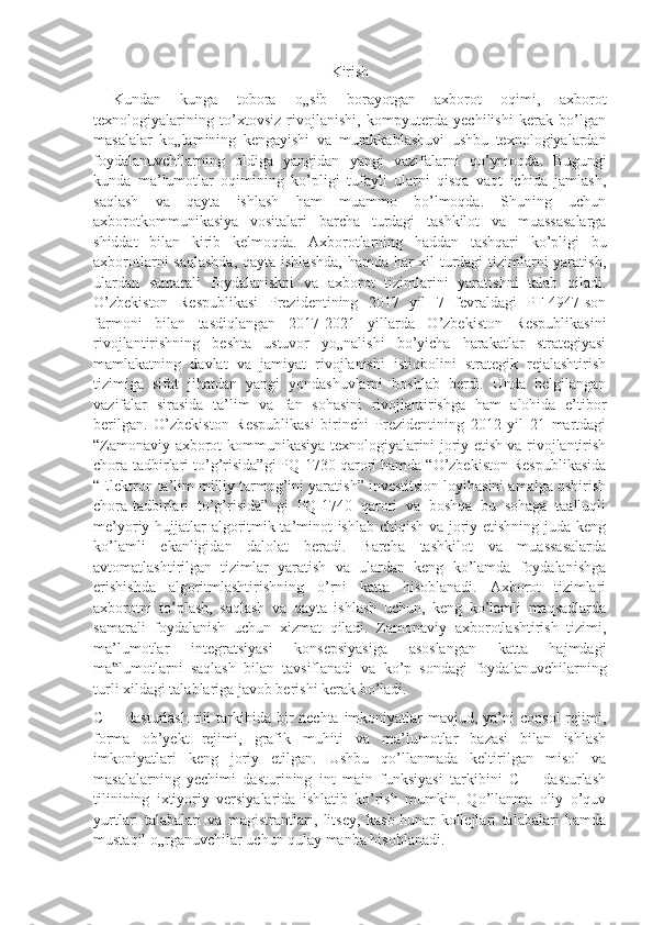 Kirish
  Kundan   kunga   tobora   o„sib   borayotgan   axborot   oqimi,   axborot
texnologiyalarining   to’xtovsiz   rivojlanishi,   kompyuterda   yechilishi   kerak   bo’lgan
masalalar   ko„lamining   kengayishi   va   murakkablashuvi   ushbu   texnologiyalardan
foydalanuvchilarning   oldiga   yangidan   yangi   vazifalarni   qo’ymoqda.   Bugungi
kunda   ma’lumotlar   oqimining   ko’pligi   tufayli   ularni   qisqa   vaqt   ichida   jamlash,
saqlash   va   qayta   ishlash   ham   muammo   bo’lmoqda.   Shuning   uchun
axborotkommunikasiya   vositalari   barcha   turdagi   tashkilot   va   muassasalarga
shiddat   bilan   kirib   kelmoqda.   Axborotlarning   haddan   tashqari   ko’pligi   bu
axborotlarni  saqlashda,  qayta ishlashda, hamda har xil turdagi  tizimlarni yaratish,
ulardan   samarali   foydalanishni   va   axborot   tizimlarini   yaratishni   talab   qiladi.
O’zbekiston   Respublikasi   Prezidentining   2017   yil   7   fevraldagi   PF-4947-son
farmoni   bilan   tasdiqlangan   2017-2021   yillarda   O’zbekiston   Respublikasini
rivojlantirishning   beshta   ustuvor   yo„nalishi   bo’yicha   harakatlar   strategiyasi
mamlakatning   davlat   va   jamiyat   rivojlanishi   istiqbolini   strategik   rejalashtirish
tizimiga   sifat   jihatdan   yangi   yondashuvlarni   boshlab   berdi.   Unda   belgilangan
vazifalar   sirasida   ta’lim   va   fan   sohasini   rivojlantirishga   ham   alohida   e’tibor
berilgan.   O’zbekiston   Respublikasi   birinchi   Prezidentining   2012   yil   21   martdagi
“Zamonaviy axborot-kommunikasiya texnologiyalarini joriy etish va rivojlantirish
chora-tadbirlari to’g’risida”gi PQ-1730 qarori hamda “O’zbekiston Respublikasida
“Elektron ta’lim milliy tarmog’ini yaratish” investitsion loyihasini amalga oshirish
chora-tadbirlari   to’g’risida”   gi   PQ-1740   qarori   va   boshqa   bu   sohaga   taalluqli
me’yoriy hujjatlar algoritmik ta’minot ishlab chiqish va joriy etishning juda keng
ko’lamli   ekanligidan   dalolat   beradi.   Barcha   tashkilot   va   muassasalarda
avtomatlashtirilgan   tizimlar   yaratish   va   ulardan   keng   ko’lamda   foydalanishga
erishishda   algoritmlashtirishning   o’rni   katta   hisoblanadi.   Axborot   tizimlari
axborotni   to’plash,   saqlash   va   qayta   ishlash   uchun,   keng   ko’lamli   maqsadlarda
samarali   foydalanish   uchun   xizmat   qiladi.   Zamonaviy   axborotlashtirish   tizimi,
ma’lumotlar   integratsiyasi   konsepsiyasiga   asoslangan   katta   hajmdagi
ma lumotlarni   saqlash   bilan   tavsiflanadi   va   ko’p   sondagi   foydalanuvchilarning‟
turli xildagi talablariga javob berishi kerak bo’ladi.
C++ dasturlash  tili  tarkibida bir  nechta imkoniyatlar  mavjud, ya’ni  consol  rejimi,
forma   ob’yekt   rejimi,   grafik   muhiti   va   ma’lumotlar   bazasi   bilan   ishlash
imkoniyatlari   keng   joriy   etilgan.   Ushbu   qo’llanmada   keltirilgan   misol   va
masalalarning   yechimi   dasturining   int   main   funksiyasi   tarkibini   C++   dasturlash
tilinining   ixtiyoriy   versiyalarida   ishlatib   ko’rish   mumkin.   Qo’llanma   oliy   o’quv
yurtlari   talabalari   va   magistrantlari,   litsey,   kasb-hunar   kollejlari   talabalari   hamda
mustaqil o„rganuvchilar uchun qulay manba hisoblanadi. 