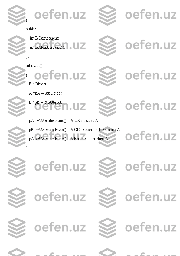 {
public:
    int BComponent;
    int BMemberFunc();
};
int main()
{
   B bObject;
   A *pA = &bObject;
   B *pB = &bObject;
   pA->AMemberFunc();   // OK in class A
   pB->AMemberFunc();   // OK: inherited from class A
   pA->BMemberFunc();   // Error: not in class A
} 