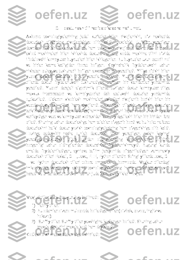 C++ dasturlash tili haqida qisqacha ma’lumot.
Axborot   texnologiyalarining   jadal   sur’atlar   bilan   rivojlanishi,   o’z   navbatida
dasturlash   tillarining   rivojlanishiga   olib   keldi.   Dastlabki   EHMlar   yaratilgan
davrdan   boshlab   dasturlash   tillari   ham   to’xtovsiz   rivojlanib   kelmoqda.   Birinchi
avlod   mashinalari   bilan   ishlashda   dasturchilar   eng   sodda   mashina   tilini   o’zida
ifodalovchi kompyuter buyruqlari bilan ishlaganlar. Bu buyruqlar uzun qatorli nol
va   birlar   ketma-ketligidan   iborat   bo’lgan.   Keyinchalik   foydalanuvchi   uchun
nisbatan   qulay   va   tushunarli   bo’lgan   assembler   tili   yaratiladi.   Yillar   o’tishi   bilan
yuqori   darajali   dasturlash   tillari   yaratila   boshlandi.   Yuqori   darajali   algoritmik
tillarda   dastur   foydalanuvchi   tushunadigan   ma lum   bir   standartlar   yordamida‟
yaratiladi.   Yuqori   darajali   algoritmik   tillarda   tuzilgan   dastur   kompyuter   tiliga
maxsus   interpretator   va   komplyatorlar   deb   ataluvchi   dasturlar   yordamida
o„tkaziladi.   Elektron   xisoblash   mashinalari   avlodlari   rivojlanib   borishi   bilan   bir
vaqtda   dasturlash   tillari   ham   rivojlandi.   Dasturlash   tillarida   tuzilgan   dasturlar
tarkibidagi buyruqlarning soddaligi(hammabopligi), uni bajarish uchun kompyuter
sarflaydigan vaqt va kompyuter xotirasidan kam joy egallashi bilan bir-biridan farq
qiladi. Shuning uchun dasturlashga ham talablar o’zgarib bordi va bu holat nafaqat
dasturlashni   balki   dastur   yozish   texnologiyalarining   ham   o’zgarishiga   olib   keldi.
Hozirga   qadar   bir   necha   o„nlab   dasturlash   tillari   yaratilgan.   Lekin   keyingi
yaratilgan   dasturlash   tillari   o„zidan   oldingilarining   kamchiliklarini   to’ldirib
borganligi   uchun   oldingilaridan   dasturchilar   foydalanishmaydi.   Bugungi   kunda
amalda   foydalaniladigan,   ayniqsa   ta’lim   jarayonida   o’rganiladigan   zamonaviy
dasturlash tillari Paskal, C++, Java, PHP, Python tillardir. So’ngi yillarda Java, C+
+   va   Python   dasturlash   tillari   tobora   ommalashib   bormoqda.   Mazkur   tillardagi
imkoniyatlar   zamonaviy   axborot   texnologiyalarining   hamma   talablariga   javob
beradi va unda dastur tuzuvchi uchun juda katta qulayliklar movjud.
Mavjud tillar katta 2 ta guruhga bo`linadi: 
1) Tabiiy tillar. 
2) Bu odamlar o`zaro muloqotda bo`ladigan tillar (o`zbek, qozoq, ingliz va 
hokazo). 
3)  Sun iy tillar. Sun iy tillar yaxshigina kodlangan bo`ladi. Shuning uchun 	
‟ ‟
masala dasturini masala kodi ham deyishadi.
Kodlash 2 xil maqsadda amalga oshiriladi:  