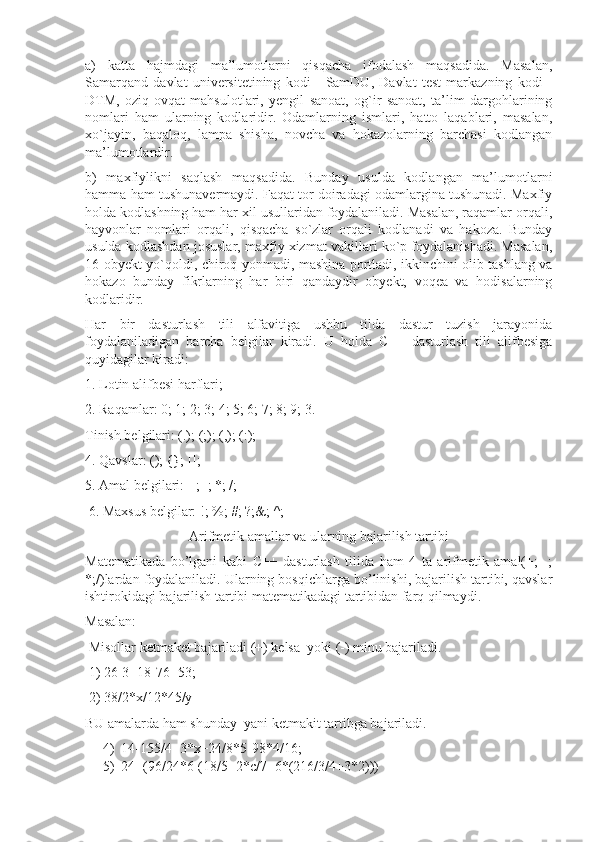 a)   katta   hajmdagi   ma’lumotlarni   qisqacha   ifodalash   maqsadida.   Masalan,
Samarqand   davlat   universitetining   kodi   -   SamDU,   Davlat   test   markazning   kodi   -
DTM,   oziq-ovqat   mahsulotlari,   yengil   sanoat,   og`ir   sanoat,   ta’lim   dargohlarining
nomlari   ham   ularning   kodlaridir.   Odamlarning   ismlari,   hatto   laqablari,   masalan,
xo`jayin,   baqaloq,   lampa   shisha,   novcha   va   hokazolarning   barchasi   kodlangan
ma’lumotlardir. 
b)   maxfiylikni   saqlash   maqsadida.   Bunday   usulda   kodlangan   ma’lumotlarni
hamma ham tushunavermaydi. Faqat tor doiradagi odamlargina tushunadi. Maxfiy
holda kodlashning ham har xil usullaridan foydalaniladi. Masalan, raqamlar orqali,
hayvonlar   nomlari   orqali,   qisqacha   so`zlar   orqali   kodlanadi   va   hakoza.   Bunday
usulda kodlashdan josuslar, maxfiy xizmat vakillari ko`p foydalanishadi. Masalan,
16-obyekt yo`qoldi, chiroq yonmadi, mashina portladi, ikkinchini olib tashlang va
hokazo   bunday   fikrlarning   har   biri   qandaydir   obyekt,   voqea   va   hodisalarning
kodlaridir.
Har   bir   dasturlash   tili   alfavitiga   ushbu   tilda   dastur   tuzish   jarayonida
foydalaniladigan   barcha   belgilar   kiradi.   U   holda   C++   dasturlash   tili   alifbesiga
quyidagilar kiradi:
1. Lotin alifbesi harflari; 
2. Raqamlar: 0; 1; 2; 3; 4; 5; 6; 7; 8; 9; 3. 
Tinish belgilari: (.); (;); (,); (:); 
4. Qavslar: (); {}; []; 
5. Amal belgilari: +; -; *; /;
 6. Maxsus belgilar: !; %; #; ?;&; ^;
Arifmetik amallar va ularning bajarilish tartibi
Matematikada   bo’lgani   kabi   C++   dasturlash   tilida   ham   4   ta   arifmetik   amal(+;   -;
*;/)lardan foydalaniladi. Ularning bosqichlarga bo’linishi, bajarilish tartibi, qavslar
ishtirokidagi bajarilish tartibi matematikadagi tartibidan farq qilmaydi. 
Masalan:
 Misollar ketmaket bajariladi (+) kelsa  yoki (-) minu bajariladi.
 1) 26-3+18-76+53;
 2) 38/2*x/12*45/y 
BU amalarda ham shunday  yani ketmakit tartibga bajariladi.
4) 14-155/4+3*x+24/8*5-98*4/16; 
5) 24+(96/24*6-(18/5+2*c/7+6*(216/3/4+3*2))) 