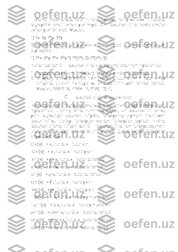   Eslatma:   matematikada   ba’zi   hollarda,   ayniqsa,   harfiy   va   qavsli   ifodalarda
ko„paytirish   amali   oshkor   yozilmaydi.   C++   dasturlash   tilida   barcha   amallar
oshkor yozilishi shart. Masalan, 
1) 2x+5y-2*x+5*y 
2)   3(7a-5)-3*(7*a-5)   kabi   yozuvlar   xato   hisoblanadi.   Ularning   to’g’ri   yozuvi
quyidagicha 
1) 2*x+5*y-2*x+5*y 2) 3*(7*a-5)-3*(7*a-5) 
Bundan tashqari C++ dasturlash tilida quyidagi amallardan ham foydalaniladi: 
1. Darajaga ko’tarish amali pow(x,n) funksiyasi yordamida bajariladi:
2.   pow(x,n)= ; pow(3,4)=81; 2. n%m – amali n butun sonini  m butun soniga
bo’lganda   qoldiqni   hisoblaydi   va   qoldiqqa   bo’linuvchi   ishorasi   beriladi.
Masalan, 37%32=5; -43%8=-3; 64%(-12)=4;
C++  dasturlash tilida  va kutubxonalar.
Barcha   dasturlash   tillarida   matematikada   bizga   tanish   bo’lgan   funksiyalardan
foydalaniladi.   Ularning   ichida   nomini   uchratgach,   uni   dasturlash   tili   tanisa,
ya’ni   ko„rsatilgan   argument   bo’yicha   funksiyaning   qiymatini   hisoblovchi
dastur   bo’lsa,   bunday   funksiyalar   standart   funksiyalar   deyiladi.   Boshqa
dasturlash tillarida bo’lgani kabi C++ dasturlash tilida ham funksiya argumenti
unung   nomidan   keyin   qavs   ichiga   olib   yoziladi.   Quyida   standart   funksiyalar
ro’yxati keltirilgan :
abs (x) → |x|, bunda x – butun son 
fabs (x) → |x|, bunda x – haqiqiy son
 sin (x) → sin x, bunda x – radianda beriladi 
cos (x) → cos x, bunda x- radianda beriladi 
tan (x) → tg x, bunda x - radianda beriladi 
sqrt (x) → √ , bunda x – haqiqiy son
 exp (x) → ex , bunda x – haqiqiy son
 log (x) → ln x, bunda x – haqiqiy musbat son 
log 10(x) → lg x, bunda x – haqiqiy musbat son 
asin (x) → arcsin x, bunda x – radianda beriladi 
acos (x) → arccos x, bunda x - radianda beriladi 
atan (x) → arctg x, bunda x - radianda beriladi  