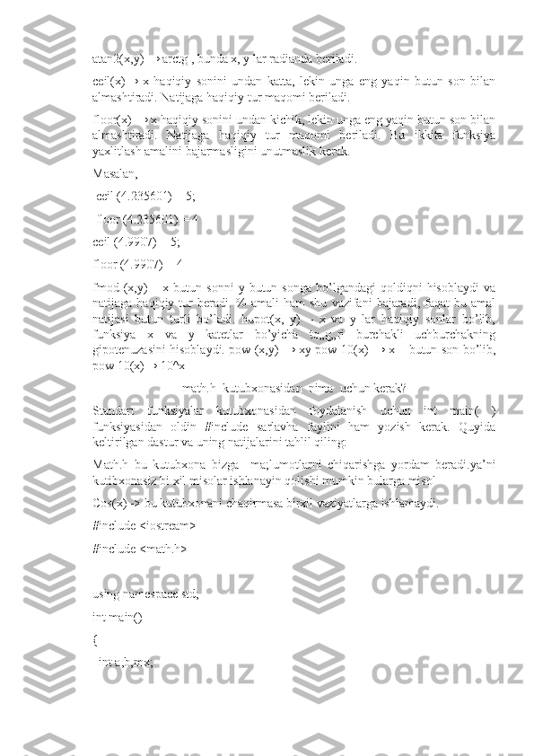 atan2(x,y) → arctg , bunda x, y lar radianda beriladi. 
ceil(x)→   x   haqiqiy   sonini   undan   katta,   lekin   unga   eng   yaqin   butun   son   bilan
almashtiradi. Natijaga haqiqiy tur maqomi beriladi.
floor(x) → x haqiqiy sonini undan kichik, lekin unga eng yaqin butun son bilan
almashtiradi.   Natijaga   haqiqiy   tur   maqomi   beriladi.   Bu   ikkita   funksiya
yaxlitlash amalini bajarmasligini unutmaslik kerak. 
Masalan,
 ceil (4.235601) = 5;
 floor (4.235601) = 4 
ceil (4.9907) = 5; 
floor (4.9907) = 4 
fmod  (x,y)  –  x  butun  sonni   y  butun  songa  bo’lgandagi  qoldiqni   hisoblaydi  va
natijaga  haqiqiy  tur   beradi.  %   amali  ham  shu   vazifani   bajaradi,  faqat  bu  amal
natijasi   butun   turli   bo’ladi.   hupot(x,   y)   –   x   va   y   lar   haqiqiy   sonlar   bo’lib,
funksiya   x   va   y   katetlar   bo’yicha   to„g„ri   burchakli   uchburchakning
gipotenuzasini hisoblaydi. pow (x,y) → xy pow 10(x) → x – butun son bo’lib,
pow 10(x)→ 10^x
math.h  kutubxonasidan  nima  uchun kerak?
Standart   funksiyalar   kutubxonasidan   foydalanish   uchun   int   main(   )
funksiyasidan   oldin   #include   sarlavha   faylini   ham   yozish   kerak.   Quyida
keltirilgan dastur va uning natijalarini tahlil qiling:
Math.h   bu   kutubxona   bizga     ma;lumotlarni   chiqarishga   yordam   beradi.ya’ni
kutibxonasiz bi xil misolar ishlanayin qolishi mumkin bularga misol 
Cos(x) -> bu kutubxonani chaqirmasa birxil vaziyatlarga ishlamaydi.
#include <iostream>
#include <math.h>
using namespace std;
int main()
{
  int a,b,mx; 