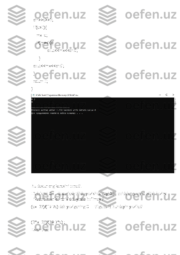   cin>>a>>b;
  if(a>0){
   mx=a;
   if(mx<b){
   cout<<mx<<endl;
  }
  cout<<mx<<endl;
  }
  return 0;
}
Bu dastur eng karasini topadi.
Ifodalarni C++ dasturlash tilida yozishda quyidagi qoidalarga amal qilish lozim:
- ifodani kasr ko’rinishida yozib bo’lmaydi 
(ax+23)/(19-7a) deb yozlganing C++ tilga tuliq bundayin yoziladi
(2*x+23)/(19-7*a) ;
Eslamtma: 