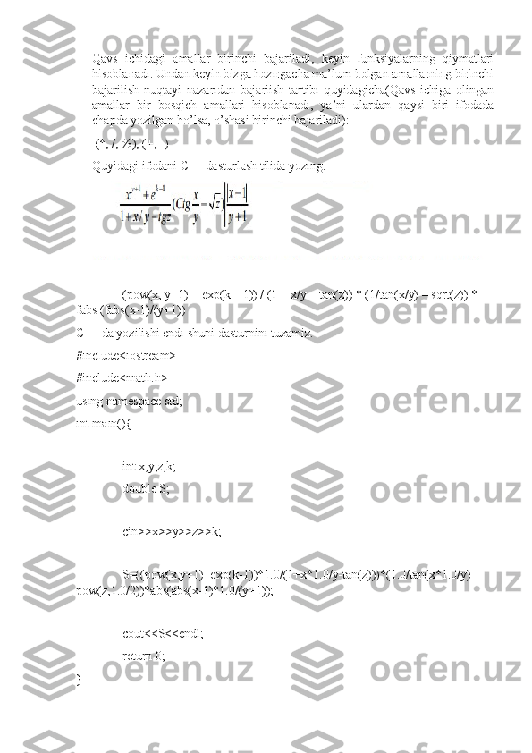 Qavs   ichidagi   amallar   birinchi   bajariladi,   keyin   funksiyalarning   qiymatlari
hisoblanadi. Undan keyin bizga hozirgacha ma’lum bolgan amallarning birinchi
bajarilish   nuqtayi   nazaridan   bajariish   tartibi   quyidagicha(Qavs   ichiga   olingan
amallar   bir   bosqich   amallari   hisoblanadi,   ya’ni   ulardan   qaysi   biri   ifodada
chapda yozilgan bo’lsa, o’shasi birinchi bajariladi):
 (*, /, %), (+, -)
Quyidagi ifodani C++ dasturlash tilida yozing.
(pow(x, y+1) + exp(k – 1)) / (1 + x/y – tan(z)) * (1/tan(x/y) – sqrt(z)) * 
fabs (fabs(x-1)/(y+1))
C++ da yozilishi endi shuni dasturnini tuzamiz.
#include<iostream>
#include<math.h>
using namespace std;
int main(){
int x,y,z,k;
double S;
cin>>x>>y>>z>>k;
S=((pow(x,y+1)+exp(k-1))*1.0/(1+x*1.0/y-tan(z)))*(1.0/tan(x*1.0/y)-
pow(z,1.0/2))*abs(abs(x-1)*1.0/(y+1));
cout<<S<<endl;
return 0;
} 