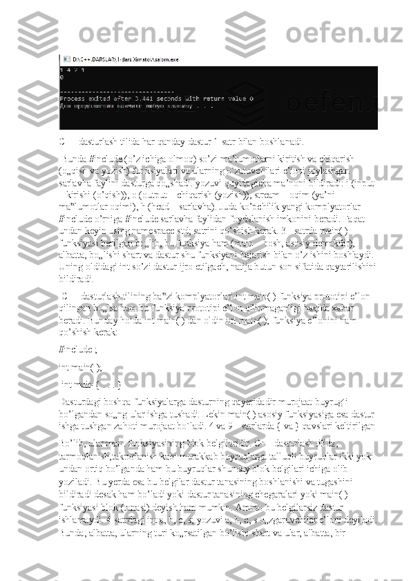 C++ dasturlash tilida har qanday dastur 1-satr bilan boshlanadi.
 Bunda #include (o’z ichiga olmoq) so’zi ma’lumotlarni kiritish va chiqarish 
(o„qish va yozish) funksiyalari va ularning o`zatuvchilari e’loni joylashgan 
sarlavha faylini dasturga qo„shadi. yozuvi quyidagicha ma’noni bildiradi: i (input 
– kirishi (o’qish)), o (output – chiqarish (yozish)), stream – oqim (ya’ni 
ma lumotlar oqimi), h (head – sarlavha). Juda ko’pchilik yangi komplyatorlar ‟
#include o’rniga #include sarlavha faylidan foydalanish imkonini beradi. Faqat 
undan keyin using namespace std; satrini qo’shish kerak. 3 - satrda main( ) 
funksiyasi berilgan bo„lib, bu funksiya ham (main – bosh, asosiy demakdir), 
albatta, bo„lishi shart va dastur shu funksiyani bajarish bilan o’z ishini boshlaydi. 
Uning oldidagi int so’zi dastur ijro etilgach, natija butun son sifatida qaytarilishini 
bildiradi.
 C++ dasturlash tilining ba zi komplyatorlari int main( ) funksiya prototipi e’lon 	
‟
qilingan bo„lsa ham bu funksiya prototipi e’lon qilinmaganligi haqida xabar 
beradi. Bunday holda int main( ) dan oldin int main( ); funksiya e’lonini ham 
qo’shish kerak:
#include ; 
int main( );
 int main { . . . }
Dasturdagi boshqa funksiyalarga dasturning qayeridadir murojaat buyrug`i 
bo’lgandan so„ng ular ishga tushadi. Lekin main( ) asosiy funksiyasiga esa dastur 
ishga tushgan zahoti murojaat bo`ladi. 4 va 9 - satrlarda { va } qavslari keltirilgan 
Bo’lib, ular main funksiyasining blok belgilaridir. C++ dasturlash tilida, 
tarmoqlanish,takrorlanish kabi murakkab buyruqlarga talluqli buyruqlar ikki yoki 
undan ortiq bo’lganda ham bu buyruqlar shunday blok belgilari ichiga olib 
yoziladi. Bu yerda esa bu belgilar dastur tanasining boshlanishi va tugashini 
bildiradi desak ham bo’ladi yoki dastur tanasining chegaralari yoki main( ) 
funksiyasi blok (tanasi) deyish ham mumkin. Ammo bu belgilarsiz dastur 
ishlamaydi. 4-satrdagi int a, b, c, s; yozuvi a, b, c, s o„zgaruvchilar e’loni deyiladi. 
Bunda, albatta, ularning turi ko„rsatilgan bo’lishi shart va ular, albatta, bir- 