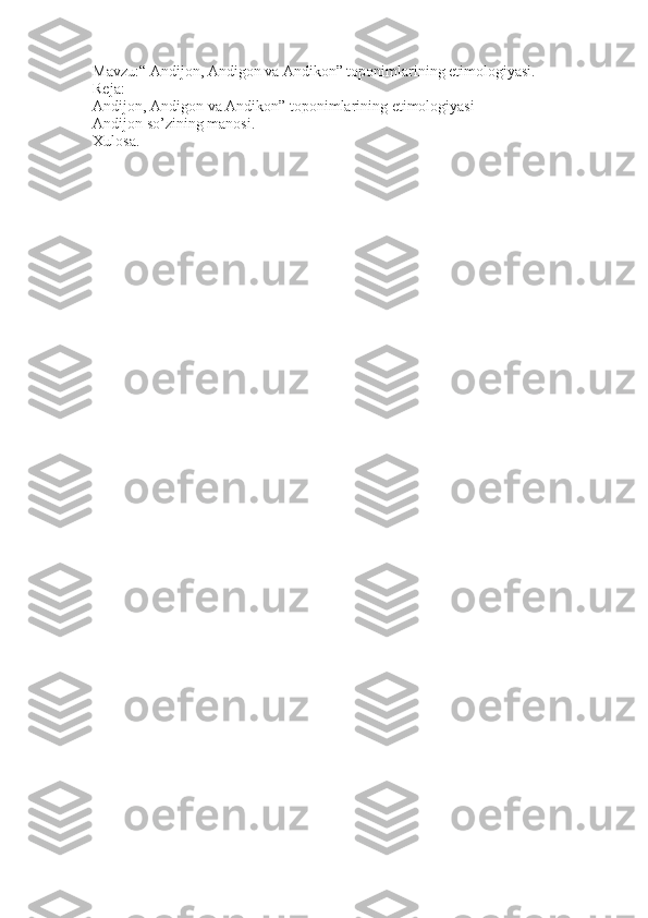 Mavzu:“ Andijon, Andigon va Andikon” toponimlarining etimologiyasi.
Reja:
Andijon, Andigon va Andikon” toponimlarining etimologiyasi
Andijon so’zining manosi.
Xulosa. 