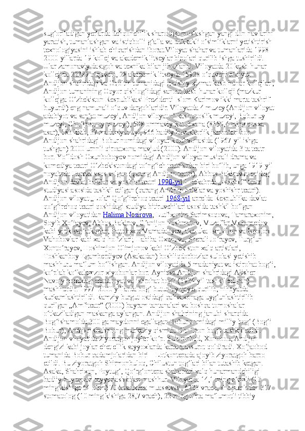 sug oriladigan yerlarda dehqonchilik sharoitiga moslashgan yangi don navlarini ʻ
yaratish, tumanlashgan va istiqbolli g alla va dukkakli o simliklarni yetishtirish 	
ʻ ʻ
texnologiyasini ishlab chiqarishdan iborat.Viloyat shahar va tumanlarida 1998– 
2000-yillarda 19 kollej va akademik litseylar binolari qurilib ishga tushirildi. 
Ular zamonaviy dastgoh va texnika bilan jihozlandi. Viloyatda 20 kasb-hunar 
kollejida 22389 o quvchi, 28 akademik litseyda 15928 o quvchi o qiydi. 	
ʻ ʻ ʻ
Andijon shahridagi va Oqoltin tumanidagi maishiy xizmat kasb-hunar kollejlari, 
Andijon tumanining Oqyor qishlog idagi sanoat kasb-hunar kolleji (mazkur 	
ʻ
kollejga O zbekiston Respublikasi Prezidenti Islom Karimov ikki marta tashrif 	
ʻ
buyurdi) eng namunali o quv dargohlaridir. Viloyatda 4 muzey (Andijon viloyat	
ʻ
adabiyot va san at muzeyi, Andijon viloyat o lkashunoslik muzeyi, Bobur uy 	
ʼ ʻ
muzeyi, Cho lpon uy muzeyi), 508 ommaviy kutubxona (8150,4 ming nusxa 	
ʻ
asar), 183 klub, 37 madaniyat uyi, 966 badiiy havaskorlik jamoalari bor. 
Andijon shahridagi Bobur nomidagi viloyat kutubxonasida (1967-yil ishga 
tushgan) 2000 urnnli qiroatxona mavjud (2000). Andijon viloyatida 3 ta teatr 
bor. Yo ldosh Oxunboboyev nomidagi Andijon viloyat musiqali drama va 	
ʻ
komediya teatri O zbekistondagi to ng ich teatrlardan biri bo lib, unga 1919-yil 	
ʻ ʻ ʻ ʻ
noyabrda Hamza asos solgan (qarang Andijon teatri).  Abbos Bakirov nomidagi 
Andijon davlat bolalar va yoshlar teatri   1990-yil   1-dekabrda „Istiqbol“ teatr 
studiyasi asosida tashkil etilgan (qarang Andijon bolalar va yoshishr teatri). 
Andijon viloyat „Lola“ Qo g irchoq teatri	
ʻ ʻ   1968-yil   aprelda Respublika davlat 
qo g irchoq teatri qoshidagi studiya bitiruvchilari asosida tashkil bo lgan 	
ʻ ʻ ʻ
Andijon viloyatidan   Halima Nosirova , Lutfixonim Sarimsoqova, Tamaraxonim, 
Soyib Xo jayev, Abbos Bakirov, G anijon Toshmatov, Muzaffar Muhamedov 	
ʻ ʻ
kabi yirik san atkorlar; Fattohxon Mamadaliyev, aka-uka Ismoiljon va Isroilon 	
ʼ
Vahobovlar kabi xalq hofizlari; Habiba Oxunova, Sherali Jo rayev, Turg un 	
ʻ ʻ
Xonto rayev, Hoshimjon Olimjonov kabi O zbekiston xalq artistlari, 	
ʻ ʻ
Toshkanboy Egamberdiyev (Asakadan) boshliqdorbozlar sulolasi yetishib 
mashhuru ma lum bo lishgan. Andijon viloyatida 5 madaniyat va istirohat bog i,	
ʼ ʻ ʻ
ko plab ko kalamzor xiyobonlar bor. 	
ʻ ʻ Ayniqsa Andijon shahridagi Alisher 
Navoiy nomidagi madaniyat va istirohat bog i (1934-yil tashkil etilgan) 	
ʻ
mashhurdir.  1997–2000-yillarda bog  butunlay qayta qurilib, nihoyatda 	
ʻ
kurkamlashtirildi. Ramziy burgut ostidagi qahvaxonaga uyg unlashtirilib 	
ʻ
qurilgan „Amfiteatr“ (2000) bayram tantanalari va boshqa tomoshalar 
o tkaziladigan maskanga aylangan. Andijon shahrining janubi-sharqida	
ʻ   – 
Bog ishamolda 300 ga maydonni egallagan Bobur nomidagi milliy bog  (Bog i 	
ʻ ʻ ʻ
Bobur), Andijon shahrining markaziy qismida Cho lpon bog i tashkil etildi. 	
ʻ ʻ
Andijon viloyatida ziyoratgoh joylar ko p. Sultonobod, Xonobod, Andijon 	
ʻ
dengizi kabi joylar chet ellik sayyoxlarda katta taassurot qoldiradi. Xo jaobod 	
ʻ
tumanida Bobur qadamjolaridan biri   – Lotkontepada ajoyib ziyoratgoh barpo 
etildi. Bu ziyoratgoh Shirmonbuloq, Chilustun tog lari bilan tutashib ketgan. 	
ʻ
Asaka, Shahrixon, Poytug , Qo rg ontepa shaharlari xalq hunarmandchiligi 	
ʻ ʻ ʻ
badiiy buyumlari tayyorlash bilan mashhur. Viloyatda 14,1 ming o rinli (10 	
ʻ
ming kishiga 64 o rin) 70 kasalxona muassasasi, 6233 vrach, shu jumladan 317 	
ʻ
stomatolog (10 ming kishiga 28,7 vrach), 22 ming o rta ma lumotli tibbiy 	
ʻ ʼ 