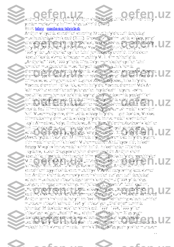 xodim, 5 sanatoriy bor (2000).  Andijon shahrida Respublika shoshilinch tibbiy 
yordam markazining bo limi ishga tushirildi (2000).ʻ
Sport[ tahrir   |   manbasini tahrirlash ]
Andijon viloyatida sportchilari sportning 37 turi bo yicha turli darajadagi 	
ʻ
musobaqalarda ishtirok etadi (2000). Chavandozlik, chim ustida xokkey, yengil 
atletika, futbol, tennis, sport gimnastikasi, boks va boshqa Chim ustida xokkey 
bo yicha „Andijanka“ ayollar jamoasi Yevropa chempionlari kubogi sohibi. 	
ʻ
1996-yildan „Andijanka“ ayollar futbol jamoasiga aylantirildi. O zbekiston 	
ʻ
Respublikasida xizmat ko rsatgan murabbiy M.D. Kim rahbarligida 	
ʻ
„Andijanka“ 1998, 1999-yillarda O rta Osiyo mamlakatlari ayollar futbol 	
ʻ
jamoalari musobaqalarida muvaffaqiyatli qatnashib, kubok hamda 
chempionlikni qo lga kiritdi. Andijonda xizmat ko rsatgan sport ustasi, Yevropa	
ʻ ʻ
chempioni, jahon kubogi g olibi, jahon rekordchisi yengil atletikachi Svetlana 	
ʻ
O lmasova va uning jamoadosh dugonasi Zamira Zaytseva, boks bo yicha 	
ʻ ʻ
Yevropa chempioni Feliks Pak, sambo bo yicha Yevropa chemponi Mels An 	
ʻ
kabi mashhur sportchilar tarbiyalanganlar. Baydarkachi Tatyana Levina 
respublika terma jamoasi tarkibida keyingi o n yillar davomida yetakchilikni 	
ʻ
qo ldan bermay kelmoqda (2000). Olimpiada o yinlarida sobiq Ittifoq terma 	
ʻ ʻ
jamoalari tarkibida andijonlik sportchilar muntazam ishtirok etganlar. Ular 
orasida Seul Olimpiadasining og ir atletika bo yicha kumush medali sovrindori 	
ʻ ʻ
Noil Muxammadiyorov, chim ustida xokkey bo yicha	
ʻ   – Igor Davidov, Moskva 
Olimpiadasining chim ustida xokkey bo yicha bronza medali sovrindorlari	
ʻ   – 
Laylo Ahmedova, Nelya Gorbatkova, Alina Xam, Valentina Zazdravnix kabil ar
bor. O zbekiston mustaqillikka erishgach, Andijon viloyati sportchilariga ham 	
ʻ
xalqaro musobaqalarda qatnashishga keng yo l ochildi. 2000-yilda Sidney 	
ʻ
(Avstraliya)da o tkazilgan 27-olimpiada o yinlarida mamlakat bo yicha yagona 	
ʻ ʻ ʻ
oltin medalni andijonlik bokschi Muhammadqodir Abdullayev oldi; bokschi 
Sergey Mixaylov bronzamedali sohibi bo ldi. Bokschilardan O tkirbek 	
ʻ ʻ
Haydarov, Ruslan Chagayevlar jahon chempionlaridir. Andijon shahri 
Respublika olimpiada o rinbosarlari bilim yurtining boks bo yicha murabbiylari 	
ʻ ʻ
M.G. Qo chqorov, A.A. Razmaxov „O zbekiston Respublikasida xizmat 	
ʻ ʻ
ko rsatgan sport ustasi“ unvoniga sazovor bo lishgan. Andijondan mohir 	
ʻ ʻ
sportchilarni tayyorlashda sport murabbiysi V.A. Zolotaryovning katta xizmati 
bor. Andijon shahrida zamonaviy sport inshootlari qurilgan: turli darajadagi 
xalqaro musobaqalar o tkaziladigan tennis korti majmui (1998-yilda ishga 	
ʻ
tushgan; o n ming tomoshabinga mo ljallangan), „Navro z“ futbol stadioni, 	
ʻ ʻ ʻ
„Yambol“ sport majmui, chim ustida xokkey bo yicha „Xalqaro do stlik“ 	
ʻ ʻ
stadioni, shaxmat-shashka klubi, gimnastika majmui, suzish havzalari va boshqa
Andijon tennis inshootida har yili professional tennischilarning xalqaro turnirlari
muntazam o tkazib kelinadi. 1996-yil o tkazilgan „Chellenjer“ turnirida 	
ʻ ʻ
jahondagi 26 davlatdan vakillar ishtirok etdi. 1997– 1998, 1999-yillari 
o tkazilgan xalqaro „Satellit“ va „Istiqbol“ turnirlarida ham 20 ga yaqin 	
ʻ
davlatlardan vakillar qatnashdi. Bu xalqaro turnirlardagi katta raketka 
ustalarining o yinlari andijonlik yosh o quvchi-tennischilar uchun katta mahorat 	
ʻ ʻ
maktabi bo lib xizmat qilmoqda. Tennis klubida 150 ga yaqin yoshlar muntazam	
ʻ
11 