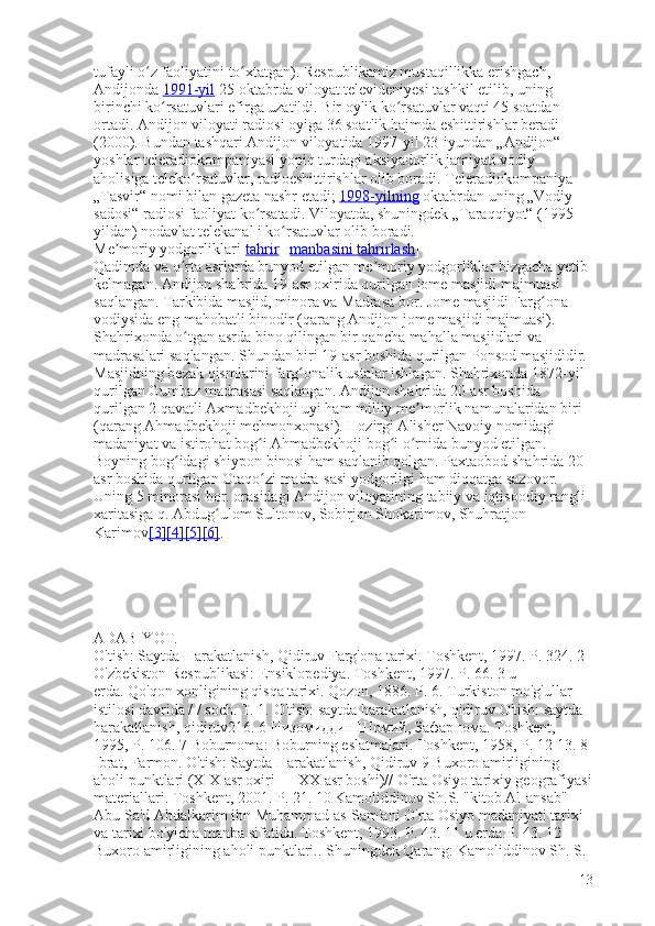 tufayli o z faoliyatini to xtatgan). Respublikamiz mustaqillikka erishgach, ʻ ʻ
Andijonda   1991-yil   25-oktabrda viloyat televideniyesi tashkil etilib, uning 
birinchi ko rsatuvlari efirga uzatildi. Bir oylik ko rsatuvlar vaqti 45 soatdan 	
ʻ ʻ
ortadi. Andijon viloyati radiosi oyiga 36 soatlik hajmda eshittirishlar beradi 
(2000). Bundan tashqari Andijon viloyatida 1997-yil 23-iyundan „Andijon“ 
yoshlar teleradiokompaniyasi yopiq turdagi aksiyadorlik jamiyati vodiy 
aholisiga teleko rsatuvlar, radioeshittirishlar olib boradi. Teleradiokompaniya 	
ʻ
„Tasvir“ nomi bilan gazeta nashr etadi;   1998-yilning   oktabrdan uning „Vodiy 
sadosi“ radiosi faoliyat ko rsatadi. Viloyatda, shuningdek „Taraqqiyot“ (1995-	
ʻ
yildan) nodavlat telekanal i ko rsatuvlar olib boradi.	
ʻ
Me moriy yodgorliklari[	
ʼ tahrir   |   manbasini tahrirlash ]
Qadimda va o rta asrlarda bunyod etilgan me moriy yodgorliklar bizgacha yetib 	
ʻ ʼ
kelmagan. Andijon shahrida 19-asr oxirida qurilgan jome masjidi majmuasi 
saqlangan. Tarkibida masjid, minora va Madrasa bor. Jome masjidi Farg ona 	
ʻ
vodiysida eng mahobatli binodir (qarang Andijon jome masjidi majmuasi). 
Shahrixonda o tgan asrda bino qilingan bir qancha mahalla masjidlari va 	
ʻ
madrasalari saqlangan. Shundan biri 19-asr boshida qurilgan Ponsod masjididir. 
Masjidning bezak qismlarini farg onalik ustalar ishlagan. Shahrixonda 1872-yil 	
ʻ
qurilgan Gumbaz madrasasi saqlangan. Andijon shahrida 20-asr boshida 
qurilgan 2 qavatli Axmadbekhoji uyi ham milliy me morlik namunalaridan biri 	
ʼ
(qarang Ahmadbekhoji mehmonxonasi). Hozirgi Alisher Navoiy nomidagi 
madaniyat va istirohat bog i Ahmadbekhoji bog i o rnida bunyod etilgan. 	
ʻ ʻ ʻ
Boyning bog idagi shiypon binosi ham saqlanib qolgan. Paxtaobod shahrida 20-	
ʻ
asr boshida qurilgan Otaqo zi madra-sasi yodgorligi ham diqqatga sazovor. 	
ʻ
Uning 5 minorasi bor. orasidagi Andijon viloyatining tabiiy va iqtisoodiy rangli 
xaritasiga q. Abdug ulom Sultonov, Sobirjon Shokarimov, Shuhratjon 	
ʻ
Karimov [3]    [4]    [5]    [6]    .
ADABIYOT.
O'tish: Saytda Harakatlanish, Qidiruv   Farg'ona tarixi.   Toshkent, 1997.   P. 324.   2 
O'zbekiston Respublikasi: Ensiklopediya.   Toshkent, 1997.   P. 66.   3 u 
erda.   Qo'qon xonligining qisqa tarixi.   Qozon, 1886.   P. 6.   Turkiston mo'g'ullar 
istilosi davrida / / soch. T. 1.   O'tish: saytda harakatlanish, qidiruv   O'tish: saytda 
harakatlanish, qidiruv216.   6 Низомиддин Шомий, Зафарнома.   Toshkent, 
1995, P. 106.   7 Boburnoma: Boburning eslatmalari.   Toshkent, 1958, P. 12-13.   8 
Ibrat, Farmon.   O'tish: Saytda Harakatlanish, Qidiruv   9 Buxoro amirligining 
aholi punktlari (XIX asr oxiri — XX asr boshi)// O'rta Osiyo tarixiy geografiyasi
materiallari.   Toshkent, 2001.   P. 21.   10 Kamoliddinov Sh.S. "kitob Al-ansab" 
Abu Sa'd Abdalkarim ibn Muhammad as-Sam'ani O'rta Osiyo madaniyati tarixi 
va tarixi bo'yicha manba sifatida.   Toshkent, 1993.   P. 43.   11 u erda.P. 43.   12 
Buxoro amirligining aholi punktlari..   Shuningdek Qarang: Kamoliddinov Sh. S. 
13 