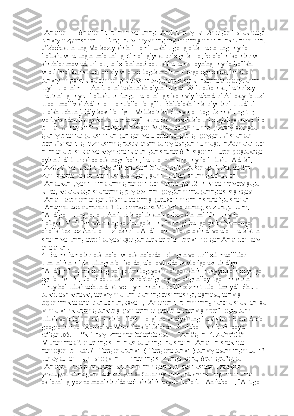 "Andijon — Andijon" toponimi va uning "Andukon" yoki "Andigon" shaklidagi
tarixiy o'zgarishlari — Farg'ona vodiysining eng qadimiy aholi punktlaridan biri,
O'zbekistonning Markaziy shahri nomi.   Ushbu geografik nuqtaning paydo 
bo'lishi va uning nomlarining etimologiyasi tarixiga ko'ra, ko'plab afsonalar va 
sharhlar mavjud.   Biroq, tarix fani nafaqat ushbu turar-joyning paydo bo'lishi 
vaqti haqida ma'lum tarixiy va arxeologik ma'lumotlarga ega emas, balki bu 
tarixiy-lingvistik va etimologik tekshiruvga ham ta'sir ko'rsatmadi   oddiy, ammo 
qiyin toponim — Andijonni tushunish qiyin bo'ladi.   Xalq afsonasi, bu tarixiy 
nuqtaning paydo bo'lishi qadimgi Turonning afsonaviy hukmdori Afrosiyob qizi
tupan malikasi Adinajon nomi bilan bog'liq.   Shifolash imkoniyatlarini qidirib 
topish uchun jiddiy kasal bo'lgan Malika takti Sulaymon tog 'tizmasining tog' 
vodiylaridan biriga kelib, u erda og'ir surunkali kasalliklarini engishga muvaffaq
bo'ldi.   Uning shifo sharafiga Afrosiyob Malika uchun bu mo "jizaviy vodiyda 
g'aroyib tabiat qal'asi bilan qurilgan va u erda keng bog' qo'ygan.   O'shandan 
beri   Oshsai tog ' tizmasining pastki qismida joylashgan bu maydon Adinajan deb
nomlana boshladi va keyinchalik qurilgan shahar Afrosiyobni Turon poytaxtiga 
aylantirdi.1.   Boshqa afsonaga ko'ra, bu toponimning paydo bo'lishi "Adok", 
"AZOK" va "andi"turkiy tilli etnoslari bilan bog'liq.   Afsonaga ko'ra, qadim 
zamonlarda "andn" qabilasi yashagan, ya'ni hindlar, shuning uchun er 
"Andukan", ya'ni "hindlarning panohi"deb nomlangan.2.   Boshqa bir versiyaga 
ko'ra, kelajakdagi shaharning poydevorini qo'ygan mintaqaning asosiy egasi 
"Andi" deb nomlangan.   Ushbu qadimiy quruvchi-me'mor sharafiga shahar 
"Andijon"deb nomlandi.3.   Rus tarixchisi VP Nalivkinning so'zlariga ko'ra, 
"Andigon" ning toponi Andi turk qabilasining tizzasi nomi bilan paydo 
bo'lgan.   V. P. Nalivkinning so'zlariga ko'ra, "hozirgi kunga qadar Namangan 
aholisi tez-tez Andijon o'zbeklarini Andi nomi bilan atashadi va ular Turkiston 
shahri va uning atrofida yashaydigan turklar bilan bir xil bo'lgan Andi deb da'vo 
qiladilar".
4.   Bu ma'lumotlar afsonalar va afsonalardan olingan va turli xil mualliflar 
tomonidan talqin qilingan bo'lsa-da, ular avloddan-avlodga uzatiladigan 
"Andijon" toponimining xalq etimologiyasini o'rganishda muayyan ahamiyatga 
ega bo'lsa-da, ular faqat folklor xarakteriga ega va o'rganilayotgan masalani 
ilmiy hal qilish uchun dostover nym manbai bo'lib xizmat qila olmaydi.   Shuni 
ta'kidlash kerakki, tarixiy ma'lumotlarning etishmasligi, ayniqsa, tarixiy-
toponimik tadqiqotlar uchun, avvalo, "Andijon"toponimining barcha shakllari va
xilma-xilliklarining tarkibiy qismlarini diqqat bilan tarixiy-morfologik tahlil 
qilish va talqin qilishni talab qiladi.   Farg'ona vodiysining bu shahri ilk bor Arab 
geograflari ibn Xaukal va Muqaddas bitiklarda "Andukon" shaklida qayd 
etilgan.»5.   Tojik-fors yozma manbalarida esa — "Andigon".6.   Zahiriddin 
Muhammad Boburning solnomasida uning ona shahri "Andijon"shaklida 
namoyon bo'ladi.7.   "Farg'ona tarixi" ("Farg'ona tarixi") tarixiy asarining muallifi
Junaydullah o'g'li Ishoqxon — Ibratning so'zlariga ko'ra, Arab grafigida 
"Andijon" deb nomlangan shahar nomi ilgari andi qabilasidan o'zbeklar 
yashagan "Andigon" deb atalgan.8.   Shunday qilib, bu shaharning nomi o'rta 
asrlarning yozma manbalarida uch shaklda paydo bo'ladi: "Andukon", "Antigon" 