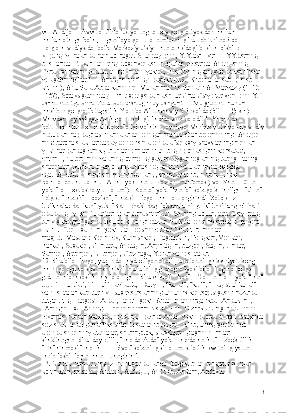 va "Andijon".   Avvalo, O'rta Osiyoning tarixiy geografiyasidan ma'lum 
ma'lumotlarga ko'ra, o'rganilayotgan toponimlarning bu uch turi nafaqat 
Farg'ona vodiysida, balki Markaziy Osiyo mintaqasidagi boshqa qishloq 
xo'jaligi vohalarida ham uchraydi.   Shunday qilib, XIX asr oxiri — XX asrning 
boshlarida "Buxoro amirligi devonxonasi" hujjatlari reestrida.   Andijonning 
Depau vilisatining dauri qo'rg'oni amlyakida, Pushtayning amlyakida esa Hisor 
vplayatining   harfi — Andigon qishlog'i qayd etildi9.   "Kitob al-ansab "("nisb 
kitobi"), Abu Sa'la Abdalkarim ibn Muhammad as-Sam'ani Al-Marvaziy (1113-
1167), Seraxs yaqinidagi Hirot vodiysida mashhur O'rta Osiyo tarixchi olim XII 
asr muallifiga ko'ra, Andukan qishlog'i joylashgan10.   "Mo'yjam al-buldan" 
mashhur geografik lug'atida Yoquba Al-Hamaviy 5 farsohda (30 — 35 km) 
Marvdan joylashgan Andagon qishlog'i haqida so'z boradi11.   Yuqorida 
keltirilgan turli xil qishloq xo'jaligi vohalari, ayniqsa, Markaziy Osiyoning vodiy
hududlari haqidagi asl manbalardan olingan ma'lumotlar toponimning "Andijon"
ning barcha shakllarida paydo bo'lishi alohida afsonaviy shaxslarning nomlari 
yoki har qanday etnik guruhlar nomlari bilan bog'liq emasligini ko'rsatadi, 
ehtimol, bu toponim va uning etimologiyasi muayyan joylarning tabiiy - tabiiy 
sharoitlari belgilari bilan chambarchas bog'langan va ularning aniq iziga 
ega.   "Andukon" ning sinonimiy nomlari, ,   shunday qilib, hidronim ikki 
komponentdan iborat: "Aida" yoki "andi" so'zlari morfemasi) va "Kan", "Gon" 
yoki "jon" xsubstraty toponimi).   "Kanta" yoki "kanda" so'ziga ko'tarilgan "Gon" 
belgisi "qazish", "qazish", "qazish" degan ma'noni anglatadi.   Xalq so'z 
birikmalarida "kon" yoki "Kan" shaklidagi leksemlarning "k" boshlang'ich harfi 
odatda "g" yoki "f"harflari bilan almashtiriladi.   Shuning uchun, o'rta Osiyoning 
tarixiy geografiyasida qishloq xo'jaligi oazlari Pu Kt aholisi reestrida ko'pincha 
"kon", "Gon" va "jon" yoki "Jan"qo'shimchalari bilan toponimlar 
mavjud.   Masalan: Konimex, Kumishkon,   Haydarkon, Fchgkon, Vobkan, 
Barkan, Savakon, Gondara, Andagon, Anjirfagon, buzgon, Sagon, Jondar, 
Samjon, Arbinjon, Robinjon, Obizhaya, Xo'jan va boshqalar.
12.   Shu bilan birga, yuqorida qayd etilgan aholi punktlarining aksariyati keng 
ma'noga ega va suv manbalari, hududning gidrografiyasi bilan bog'liq bo'lgan 
gidronimlar asosida paydo bo'lgan.   Shu sababli, "kon", "Gon" n "jon" yoki "Jan"
topoformantlari, birinchi navbatda, "Daryo", "kanal", "ko'l", "magistral kanal" 
va boshqalar kabi turli xil suv resurslarining umumiy kontseptsiyasini nazarda 
tutgan.   tog ' daryosi   "Aida", "andi" yoki "Aida" bilan birgalikda "Andukon", 
"Andigon" va "Andagan"toponimlarini tashkil etdi.   O'zbek adabiy tilida "andi" 
lexemasi "anda" shaklida, masalan, "qaerda-Aida" yoki "qaerda-andali" shaklida
so'z shakllanadigan affiks sifatida saqlanib qolgan bo'lib, uning yordamida 
alohida sinonimiy atamalar, shuningdek, shaxslarning ayrim nomlari 
shakllangan.   Shunday qilib, "qaerda-Aida" yoki "qaerda-andali" o'zbek tilida 
"ota" atamasi "qaerda" — "Svat" so'zining sinonimi sifatida swatning yaqin 
qarindoshi degan ma'noni anglatadi.
13.   O'zbek nomlarining izohli lug'atida "anda" belgisi bilan bir qator nomlar 
keltirilgan, masalan, Andaba, Andagul, Andalib, Andam, Andaxol.
3 