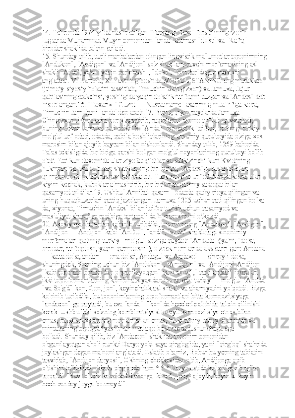 14.   Tehronda 1974 yilda nashr etilgan "Farhangi forsi" fors tilining izohli 
lug'atida Muhammad Muyin tomonidan "anda" atamasi "do'st" va "Rafiq" — 
birodar shaklida talqin etiladi.
15.   Shunday qilib, turli manbalardan olingan lingvistik ma'lumotlar toponimning
"Andukon", "Andigon" va "Andijon" so'z shakllantiruvchi morfemasining asl 
shakli "Aida", ya'ni "yaqin qarindosh", "do'st", "birodar"degan ma'noni 
anglatadi.   VI Bartold, XIII asrning boshida MOGOLISTANING eng murakkab 
ijtimoiy-siyosiy holatini tasvirlab, Timuchin Chingizxon) va Jamuxa, Jajur 
qabilasining etakchisi, yoshligida yaqin do'stlik ittifoqini tuzgan va "Andes" deb
hisoblangan.16.   "Tavarix-I Guzid — Nusrat name" asarining muallifiga ko'ra, 
Timuchin Jamuhani "anda"deb atadi.17.   Biroq, qiyin paytlarda Jamuxa 
Chingizxonni bir necha bor o'zgartirib, raqiblarini doimo qo'llab-quvvatladi, 
buning uchun Jamuxa qatl etildi18.   "Anda" -birodarlik Ittifoqi, qadimgi turkiy-
mo'g'ul urf-odati, odatda, qabila boshliqlarining umumiy qurultoyida o'ziga xos 
marosim bilan ajoyib bayram bilan nishonlandi.   Shunday qilib, 1269 bahorida 
Talas tekisligida bir-biriga qarshi bo'lgan mo'g'ul noyonlarining qurultoyi bo'lib 
o'tdi.   Etti kun davomida ular ziyofat qildilar va sakkizinchi kuni Kvidining 
hukmronligi ostida butun shatillarning bir-biriga, "Andes"ga tushishi e'lon 
qilingan tinchlik uchrashuvi bo'lib o'tdi.   Turk-mo'g'ul urf-odatlariga ko'ra, ular 
kiyim-kechak, kuboklar almashtirib, bir-birlariga doimiy sadoqat bilan 
qasamyod qildilar.19.   Ushbu" Annibal qasam " odatda qat'iy rioya qilingan va 
uning huquqbuzarlari qattiq jazolangan.   Jamuxa 1205 uchun qatl qilingan bo'lsa-
da, xiyonat, Timuchin "Andes" bilan ittifoq tuzish uchun qasamyod va 
mas'uliyat sharafiga raqibiga tantanali dafn marosimini o'tkazdi.
20.   Asosiy manbalardan ko'rinib turibdiki, toponimning "Andukon", "Andigon",
"Andijon — Andijon" kabi "AnDU", "andi", "anda" shaklidagi sinonimiy 
morfemalari qadimgi turkiy - mo'g'ul so'ziga qaytadi "Andada" (ya'ni, "do'st, 
birodar, ittifoqdosh, yaqin qarindoshi"), o'zbek nomlarida aks ettirilgan: Andaba 
— katta do'st, andan — ona do'sti, Andagul va Andaxol — chiroyli do'st, 
shuningdek, Shuning uchun biz "Andukon", "Andigon" va "Andijon"-Andijon 
"kabi toponim tomonidan o'rganilayotgan" qani-anda"," qani-andali" iboralari 
ikki topoformantlarning kombinatsiyasidan iborat edi: turkiy — mo'g'ul   "Andda 
"va So'g'd" kon, Gon, jon", keyinchalik asl shakli va ahamiyatini yo'qotdi.   Bizga
ko'rinib turibdiki, bu toponimlarning topoformaptlari bitta kompozitsiyaga — 
"andacon" ga qaytadi, bu esa "anda"+"kon"da hecelerle alohida talqin qilinishi 
kerak.   Ushbu ikki so'zning kombinatsiyasi tufayli kompozitsiya etnos bilan 
emas, balki shaxslarning nomlari bilan emas, balki tabiiy-tabiiy sharoitlar va 
mintaqaning topografiyasi bilan mutlaqo boshqacha tushunchaga ega 
bo'ladi.   Shunday qilib, biz "Andacon" shaklida toponim tomonidan 
o'rganilayotgan aholi punkti Daryo yoki saya qirg'og'ida, ya'ni "qirg'oq" shahrida
joylashgan degan ma'noni anglatadi.   Eslatib   o'tamiz, Bobur bu yerning tabiatini 
tasvirlab, "Andijon daryosi", O'shning chekkasidan o'tib, Andijonga oqib 
o'tishini ta'kidladi.   Ikkala qirg'oqda ham * * * Daryo ustida ko'tarilgan bog'lar 
tarqaldi.   "Suv to'qqiz kanalda [shaharga] kiradi; [eng] ajoyib, keyin u [keyin] 
hech qanday joyga bormaydi". 