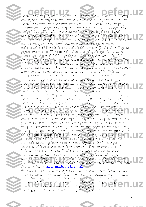 aksiyadorlikjamiyati, Andijon avtomobil o rindiqlari zavodi, Andijon biokimyo ʻ
zavodi, Andijon irrigatsiya mashinasozlik zavodi, Andijon „Semurg “ trikotaj 	
ʻ
aksiyadorlik birlashmasi, Andijon don mahsulotlari" aksiyadorlik jamiyati, 
„Andijonkabel aksiyadorlik jamiyati“, Chinobod paxta tozalash aksiyadorlik 
jamiyati. 1991–2000-yillar davomida Andijon viloyatida jahon andozasi 
darajasidagi mahsulotlar ishlab chiqaruvchi zamonaviy qo shma korxonalar 	
ʻ
bunyod qilindi. Viloyatda 79 qo shma korxona, 8447 kichik va xususiy korxona 	
ʻ
mavjud. Viloyatdagi qo shma korxonalar butun viloyat yalpi sanoat 	
ʻ
mahsulotining 53   %dan ko prog ini ishlab chiqarmokda (2000). O rta Osiyoda 	
ʻ ʻ ʻ
yagona avtomobilsozlik korxonasi   – O zbek-Janubiy Koreya „O zDEU avto“ 	
ʻ ʻ
kompaniyasi Asaka shahrida joylashgan. Italiyaning „Aka-uka Federichi“ 
aksiyadorlik jamiyati bilan hamkorlikda Asakada barpo etilgan O zbek-Italiya 	
ʻ
„FAM“ qo shma korxonasi soatiga turiga qarab 1–1,5 t makaron ishlab 	
ʻ
chiqarish quvvatiga ega. Shahrixon tumanidagi Segazaqum qishlog ida kalava ip	
ʻ
tayyorlaydigan va kelgusida undan gazlama to qiydigan „ANTEKS“ ochiq 	
ʻ
turdagi aksiyadorlik jamiyati korxonasi barpo etildi va irrigatsiya bilan bog liq 	
ʻ
bo lgan tarmoklar, paxtani qayta ishlash, mashinasozlik va metallsozlik, 	
ʻ
elektrotexnika sanoatlari, qurilish materiallari ishlab chiqarish, kimyo, yengil 
(ip-gazlama, paypoq fabrikalari va boshqalar), oziq-ovqat sanoati eng 
rivojlangan tarmoklardir. Viloyat mamlakatda neft va gaz qazib chiqarishda 
salmoqli o rin tutadi. O nga yaqin neft va neft-gaz konlari (Andijon neft koni, 	
ʻ ʻ
„Xo jaobod“, „Bo ston“, „Janubiy Olamushuk“, „Xartum“, „Polvontosh“, 	
ʻ ʻ
„Xo jausmon“ va boshqalar) ishlab turibdi. Xo jaobod
ʻ ʻ   – Andijon   – Asaka gaz 
quvuri bor. Andijon viloyatida dastlabki paxta tozalash zavodlari Andijon 
shahrida 1911-yilda, Asakada 1912-yilda, Shahrixonda 1915-yilda qurilgan. 
Sanoatning bu turi paxta yetishtirishga qarab tez rivojlandi. 1924-yil paxta 
zavodlarida 25 ming t xom ashyo qayta ishlangan edi. 1999-yilda mavjud 13 ta 
paxta qayta ishlash korxonalarida 325 ming tdan ziyod paxta qayta ishlandi. 
Viloyatda yetishtirilayotgan pilla, jun, teri umuman qayta ishlanmasdan, lanib, 
1999-yil oktabr ida ishga tushirildi). Baliqchi tumani noto qima matolar ishlab 	
ʻ
chiqarish yopiq turdagi aksiyadorlik jamiyati shaklidagi O zbek
ʻ   – Amerika 
qo shma korxonasi ham o z mahsulotlari bilan chet elda e tibor qozongan 	
ʻ ʻ ʼ
korxonalardandir. Qo shma korxona zamonaviy uskunalar bilan qayta 	
ʻ
jihozlandi. Kalava ip va xom gazlama tayyorlanadigan mazkur korxonada 
1300dan ortiq ishchi ishlaydi (2000). Shuningdek, viloyatda rivojlangan 
mamlakatlarning sarmoyalari jalb qilingan „Andijon-Praga“, „Andijon 
durdonasi“, „Navigul“, „O z-Koromko“, O zbek-Rus-Britaniya „Mask“, „Al-	
ʻ ʻ
Osiyo“ qo shma korxonalari va O zbek-Amerika qo shma korxonasi filiali bor.	
ʻ ʻ ʻ
Qishloq xo jaligi[
ʻ tahrir   |   manbasini tahrirlash ]
Viloyat qishloq xo jaligining asosiy tarmog i	
ʻ ʻ   – paxtachilikdir. Paxtaning yalpi 
hosili va hosildorligi jihatidan Andijon viloyati mamlakatda oldingi o rinlarda 	
ʻ
turadi. Ayniqsa mustaqillikdan keyin paxtakorga erkinlik berilgach, 
paxtachilikda tub o zgarishlar sodir bo ldi. 1997-yildan chigitni keng 	
ʻ ʻ
maydonlarda plyonka ostiga ekish texnologiyasi joriy etildi (mazkur 
texnologiyani qo llashda viloyat hokimi, O zbekiston Qahramoni Qobiljon 	
ʻ ʻ
7 