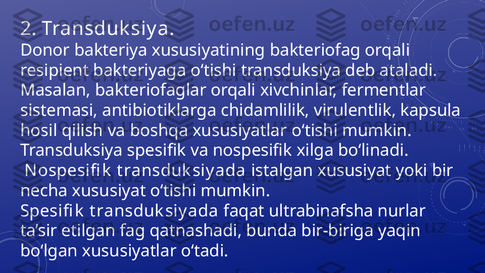 2.  Transduk siy a.
Donor bakteriya xususiyatining   bakteriofag orqali  
resipient bakteriyaga o‘tishi transduksiya deb ataladi. 
Masalan,   bakteriofaglar orqali xivchinlar, fermentlar 
sistemasi,   antibiotiklarga   chidamlilik, virulentlik, kapsula 
hosil qilish va boshqa xususiyatlar   o‘tishi mumkin. 
Transduksiya spesifik va nospesifik xilga bo‘linadi.
  N ospesifi k  t ransduk siy ada  istalgan xususiyat yoki bir 
necha xususiyat o‘tishi mumkin. 
Spesifi k  t ransduk siy ada  faqat ultrabinafsha nurlar 
ta’sir etilgan fag qatnashadi, bunda bir-biriga yaqin 
bo‘lgan xususiyatlar o‘tadi. 