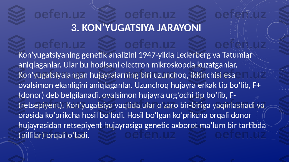 3. KON’YUGATSIYA JARAYONI
Kon’yugatsiyaning genetik analizini 1947-yilda Lederberg va Tatumlar 
aniqlaganlar. Ular bu hodisani electron mikroskopda kuzatganlar. 
Kon’yugatsiyalangan hujayralarning biri uzunchoq, ikkinchisi esa 
ovalsimon ekanligini aniqlaganlar. Uzunchoq hujayra erkak tip bo’lib, F+ 
(donor) deb belgilanadi, ovalsimon hujayra urg’ochi tip bo’lib, F- 
(retsepiyent). Kon’yugatsiya vaqtida ular o’zaro bir-biriga yaqinlashadi va 
orasida ko’prikcha hosil bo’ladi. Hosil bo’lgan ko’prikcha orqali donor 
hujayrasidan retsepiyent hujayrasiga genetic axborot ma’lum bir tartibda 
(pillilar) orqali o’tadi.  