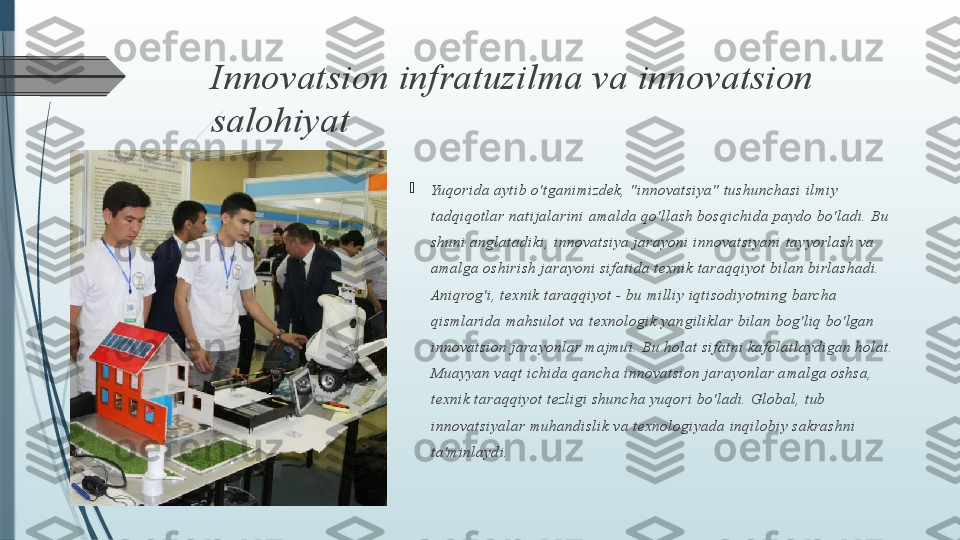 Innovatsion infratuzilma va innovatsion 
salohiyat

Yu qo ri da  a yt i b  o 't ga ni mi zd ek, "i n n ov at si ya "  t u sh un ch asi  i l mi y 
t ad q i qo t l a r na t i j a l a ri ni  ama l d a q o' l l a sh bo sqi c hi d a  pa yd o bo 'l ad i . Bu 
sh un i  an gl a t a di ki , i nn ov at si ya  j a ra yon i  i nn ova t si ya ni  t a yyo rl ash va  
ama l ga  o sh i ri sh  j a ra yo ni  si f at i da  t e xni k t a raq qi yot  bi l an  b i rl a sh ad i . 
Ani q rog ' i , t exni k t a raq q i yot  - bu  mi l l i y i q t i so di y ot n i ng  ba rch a  
qi sml a ri da  ma hsul o t  va t exn ol o g i k y an gi l i kl a r bi l an  b og ' l i q bo 'l ga n 
i nn o vat si o n j a ra yo nl a r maj mu i . Bu  h ol a t  si f a t n i  ka f o l a t l a ydi g a n h o l at . 
Mu ay yan  va qt  i ch i d a qa nch a  i n no va t si on  j a rayo n l ar a mal ga  o sh sa, 
t exn i k t araq q i yo t  t ezl i gi  sh un ch a yu qo ri  bo ' l ad i . Gl ob a l , t ub  
i nn o vat si ya l a r muh an d i sl i k v a t exno l o gi yad a i nq i l o b i y sa krash ni  
t a' mi nl ayd i .              