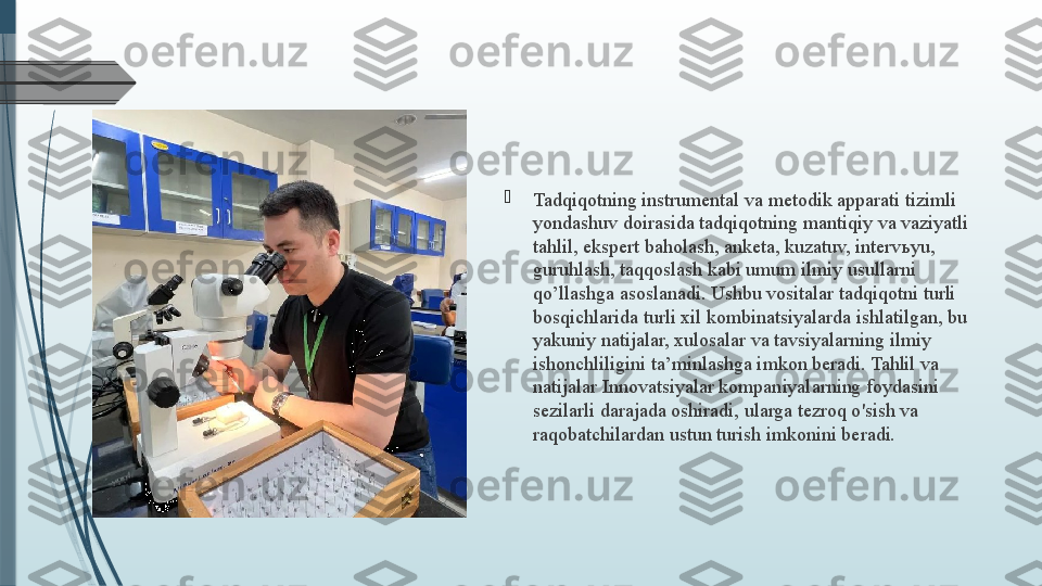 
Tadqiqotning instrumental va metodik apparati tizimli 
yondashuv doirasida tadqiqotning mantiqiy va vaziyatli 
tahlil, ekspert baholash, anketa, kuzatuv, interv ь yu, 
guruhlash, taqqoslash kabi umum ilmiy usullarni 
qo’llashga asoslanadi. Ushbu vositalar tadqiqotni turli 
bosqichlarida turli xil kombinatsiyalarda ishlatilgan, bu 
yakuniy natijalar, xulosalar va tavsiyalarning ilmiy 
ishonchliligini ta’minlashga imkon beradi. Tahlil va 
natijalar Innovatsiyalar kompaniyalarning foydasini 
sezilarli darajada oshiradi, ularga tezroq o'sish va 
raqobatchilardan ustun turish imkonini beradi.              