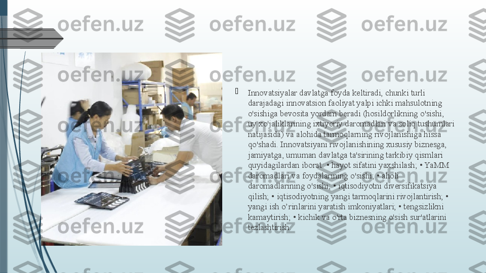 
Innovatsiyalar davlatga foyda keltiradi, chunki turli 
darajadagi innovatsion faoliyat yalpi ichki mahsulotning 
o'sishiga bevosita yordam beradi (hosildorlikning o'sishi, 
uy xo'jaliklarining ixtiyoriy daromadlari va soliq tushumlari 
natijasida) va alohida tarmoqlarning rivojlanishiga hissa 
qo'shadi. Innovatsiyani rivojlanishining xususiy biznesga, 
jamiyatga, umuman davlatga ta'sirining tarkibiy qismlari 
quyidagilardan iborat: • hayot sifatini yaxshilash; • YaMM 
daromadlari va foydalarining o'sishi; • aholi 
daromadlarining o'sishi; • iqtisodiyotni diversifikatsiya 
qilish; • iqtisodiyotning yangi tarmoqlarini rivojlantirish; • 
yangi ish o’rinlarini yaratish imkoniyatlari; • tengsizlikni 
kamaytirish; • kichik va o'rta biznesning o'sish sur'atlarini 
tezlashtirish.              